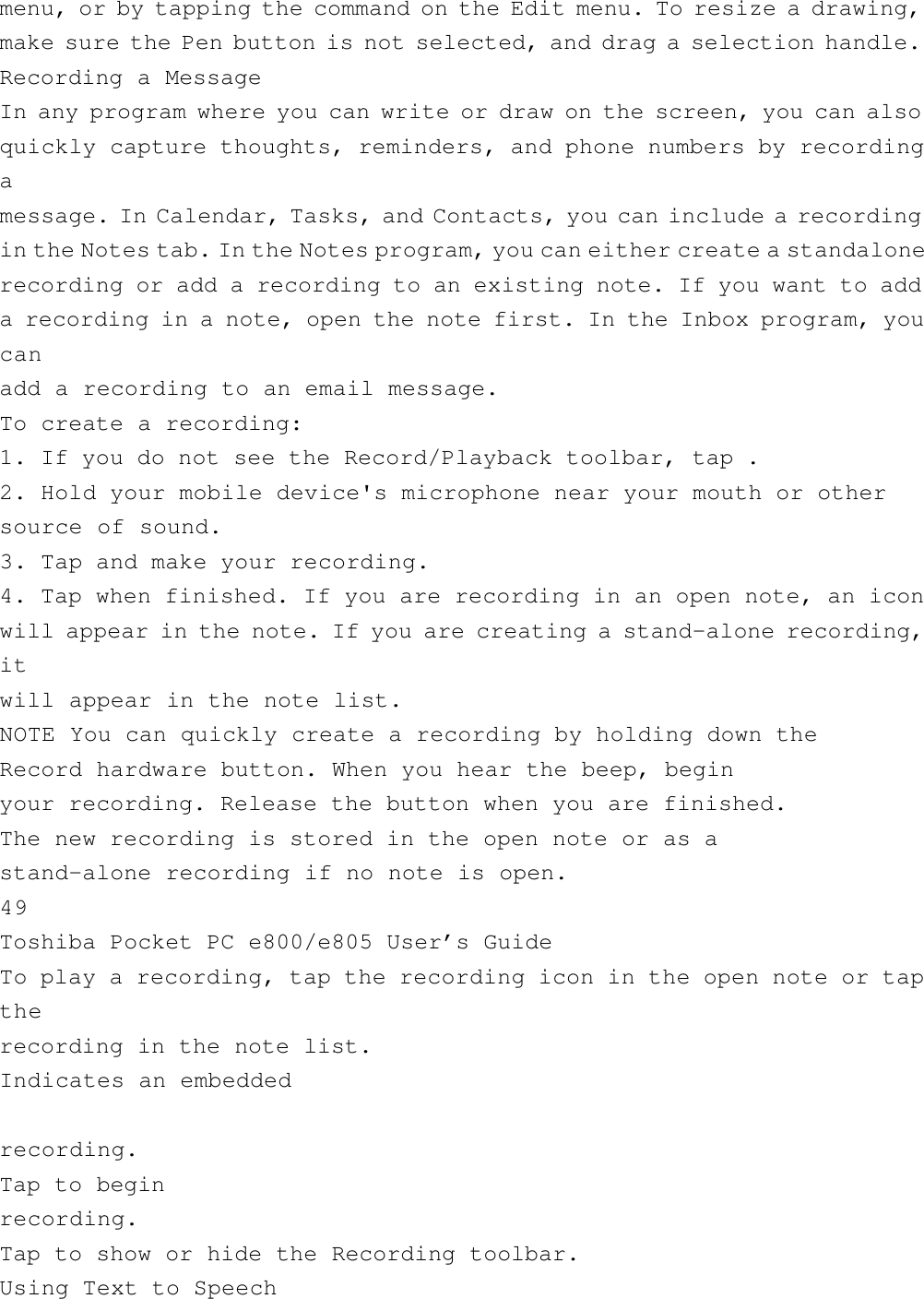 menu, or by tapping the command on the Edit menu. To resize a drawing,make sure the Pen button is not selected, and drag a selection handle.Recording a MessageIn any program where you can write or draw on the screen, you can alsoquickly capture thoughts, reminders, and phone numbers by recordingamessage. In Calendar, Tasks, and Contacts, you can include a recordingin the Notes tab. In the Notes program, you can either create a standalonerecording or add a recording to an existing note. If you want to adda recording in a note, open the note first. In the Inbox program, youcanadd a recording to an email message.To create a recording:1. If you do not see the Record/Playback toolbar, tap .2. Hold your mobile device&apos;s microphone near your mouth or othersource of sound.3. Tap and make your recording.4. Tap when finished. If you are recording in an open note, an iconwill appear in the note. If you are creating a stand-alone recording,itwill appear in the note list.NOTE You can quickly create a recording by holding down theRecord hardware button. When you hear the beep, beginyour recording. Release the button when you are finished.The new recording is stored in the open note or as astand-alone recording if no note is open.49Toshiba Pocket PC e800/e805 User’s GuideTo play a recording, tap the recording icon in the open note or taptherecording in the note list.Indicates an embeddedrecording.Tap to beginrecording.Tap to show or hide the Recording toolbar.Using Text to Speech