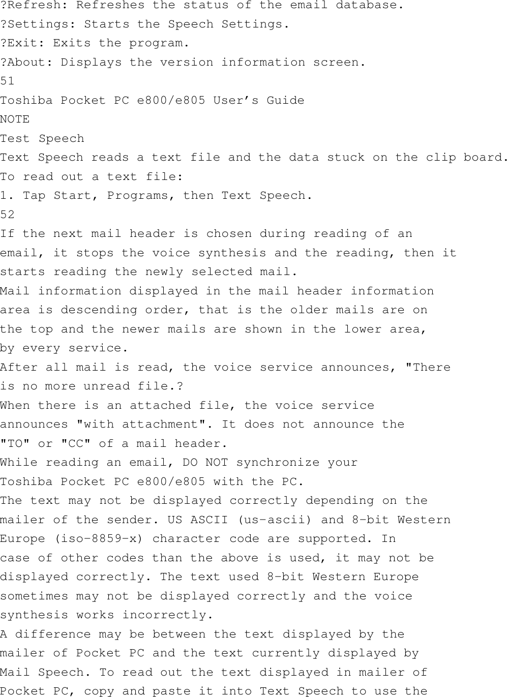 ?Refresh: Refreshes the status of the email database.?Settings: Starts the Speech Settings.?Exit: Exits the program.?About: Displays the version information screen.51Toshiba Pocket PC e800/e805 User’s GuideNOTETest SpeechText Speech reads a text file and the data stuck on the clip board.To read out a text file:1. Tap Start, Programs, then Text Speech.52If the next mail header is chosen during reading of anemail, it stops the voice synthesis and the reading, then itstarts reading the newly selected mail.Mail information displayed in the mail header informationarea is descending order, that is the older mails are onthe top and the newer mails are shown in the lower area,by every service.After all mail is read, the voice service announces, &quot;Thereis no more unread file.?When there is an attached file, the voice serviceannounces &quot;with attachment&quot;. It does not announce the&quot;TO&quot; or &quot;CC&quot; of a mail header.While reading an email, DO NOT synchronize yourToshiba Pocket PC e800/e805 with the PC.The text may not be displayed correctly depending on themailer of the sender. US ASCII (us-ascii) and 8-bit WesternEurope (iso-8859-x) character code are supported. Incase of other codes than the above is used, it may not bedisplayed correctly. The text used 8-bit Western Europesometimes may not be displayed correctly and the voicesynthesis works incorrectly.A difference may be between the text displayed by themailer of Pocket PC and the text currently displayed byMail Speech. To read out the text displayed in mailer ofPocket PC, copy and paste it into Text Speech to use the