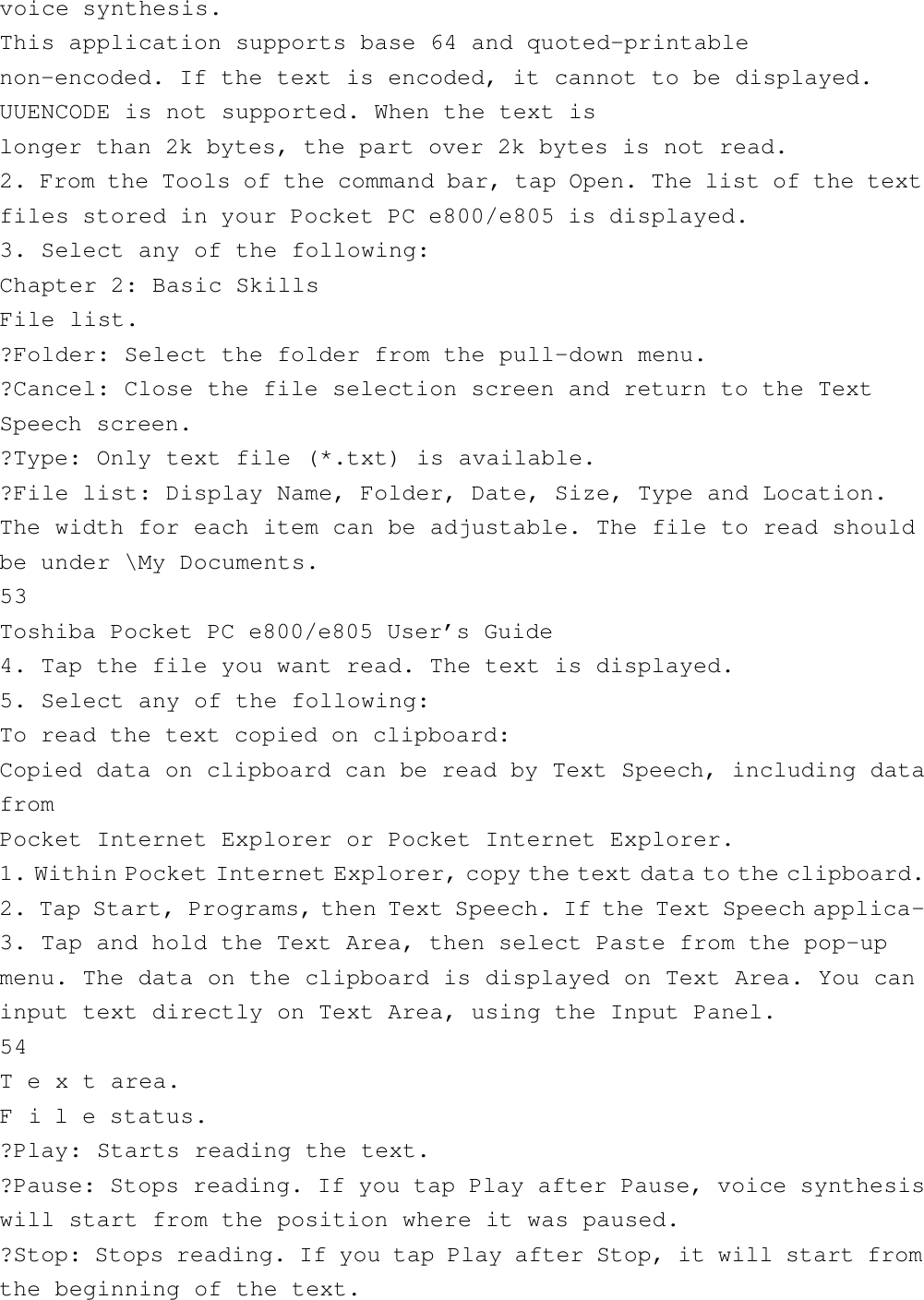 voice synthesis.This application supports base 64 and quoted-printablenon-encoded. If the text is encoded, it cannot to be displayed.UUENCODE is not supported. When the text islonger than 2k bytes, the part over 2k bytes is not read.2. From the Tools of the command bar, tap Open. The list of the textfiles stored in your Pocket PC e800/e805 is displayed.3. Select any of the following:Chapter 2: Basic SkillsFile list.?Folder: Select the folder from the pull-down menu.?Cancel: Close the file selection screen and return to the TextSpeech screen.?Type: Only text file (*.txt) is available.?File list: Display Name, Folder, Date, Size, Type and Location.The width for each item can be adjustable. The file to read shouldbe under \My Documents.53Toshiba Pocket PC e800/e805 User’s Guide4. Tap the file you want read. The text is displayed.5. Select any of the following:To read the text copied on clipboard:Copied data on clipboard can be read by Text Speech, including datafromPocket Internet Explorer or Pocket Internet Explorer.1. Within Pocket Internet Explorer, copy the text data to the clipboard.2. Tap Start, Programs, then Text Speech. If the Text Speech applica-3. Tap and hold the Text Area, then select Paste from the pop-upmenu. The data on the clipboard is displayed on Text Area. You caninput text directly on Text Area, using the Input Panel.54T e x t area.F i l e status.?Play: Starts reading the text.?Pause: Stops reading. If you tap Play after Pause, voice synthesiswill start from the position where it was paused.?Stop: Stops reading. If you tap Play after Stop, it will start fromthe beginning of the text.