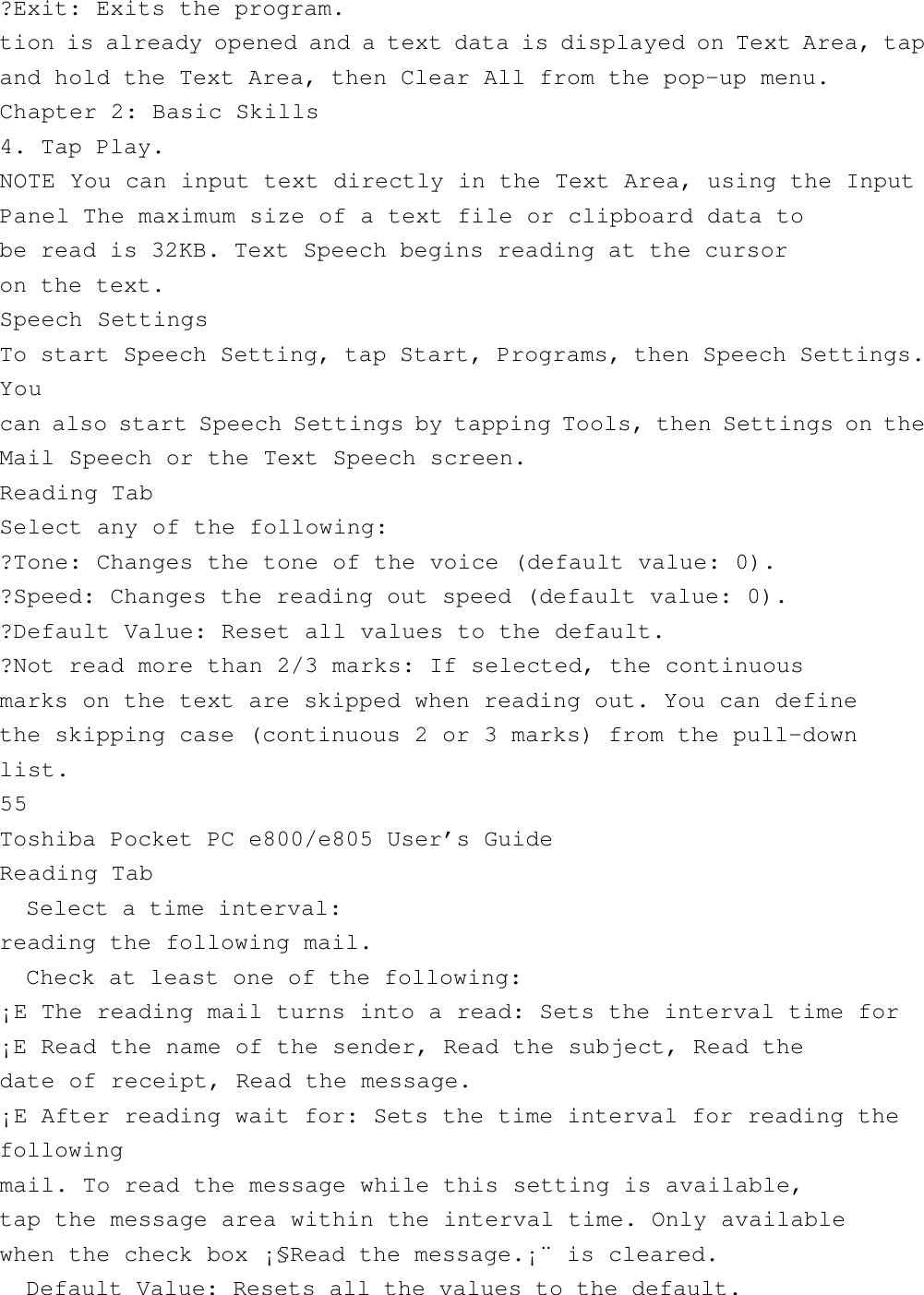 ?Exit: Exits the program.tion is already opened and a text data is displayed on Text Area, tapand hold the Text Area, then Clear All from the pop-up menu.Chapter 2: Basic Skills4. Tap Play.NOTE You can input text directly in the Text Area, using the InputPanel The maximum size of a text file or clipboard data tobe read is 32KB. Text Speech begins reading at the cursoron the text.Speech SettingsTo start Speech Setting, tap Start, Programs, then Speech Settings.Youcan also start Speech Settings by tapping Tools, then Settings on theMail Speech or the Text Speech screen.Reading TabSelect any of the following:?Tone: Changes the tone of the voice (default value: 0).?Speed: Changes the reading out speed (default value: 0).?Default Value: Reset all values to the default.?Not read more than 2/3 marks: If selected, the continuousmarks on the text are skipped when reading out. You can definethe skipping case (continuous 2 or 3 marks) from the pull-downlist.55Toshiba Pocket PC e800/e805 User’s GuideReading Tab  Select a time interval:reading the following mail.  Check at least one of the following:¡E The reading mail turns into a read: Sets the interval time for¡E Read the name of the sender, Read the subject, Read thedate of receipt, Read the message.¡E After reading wait for: Sets the time interval for reading thefollowingmail. To read the message while this setting is available,tap the message area within the interval time. Only availablewhen the check box ¡§Read the message.¡¨ is cleared.  Default Value: Resets all the values to the default.