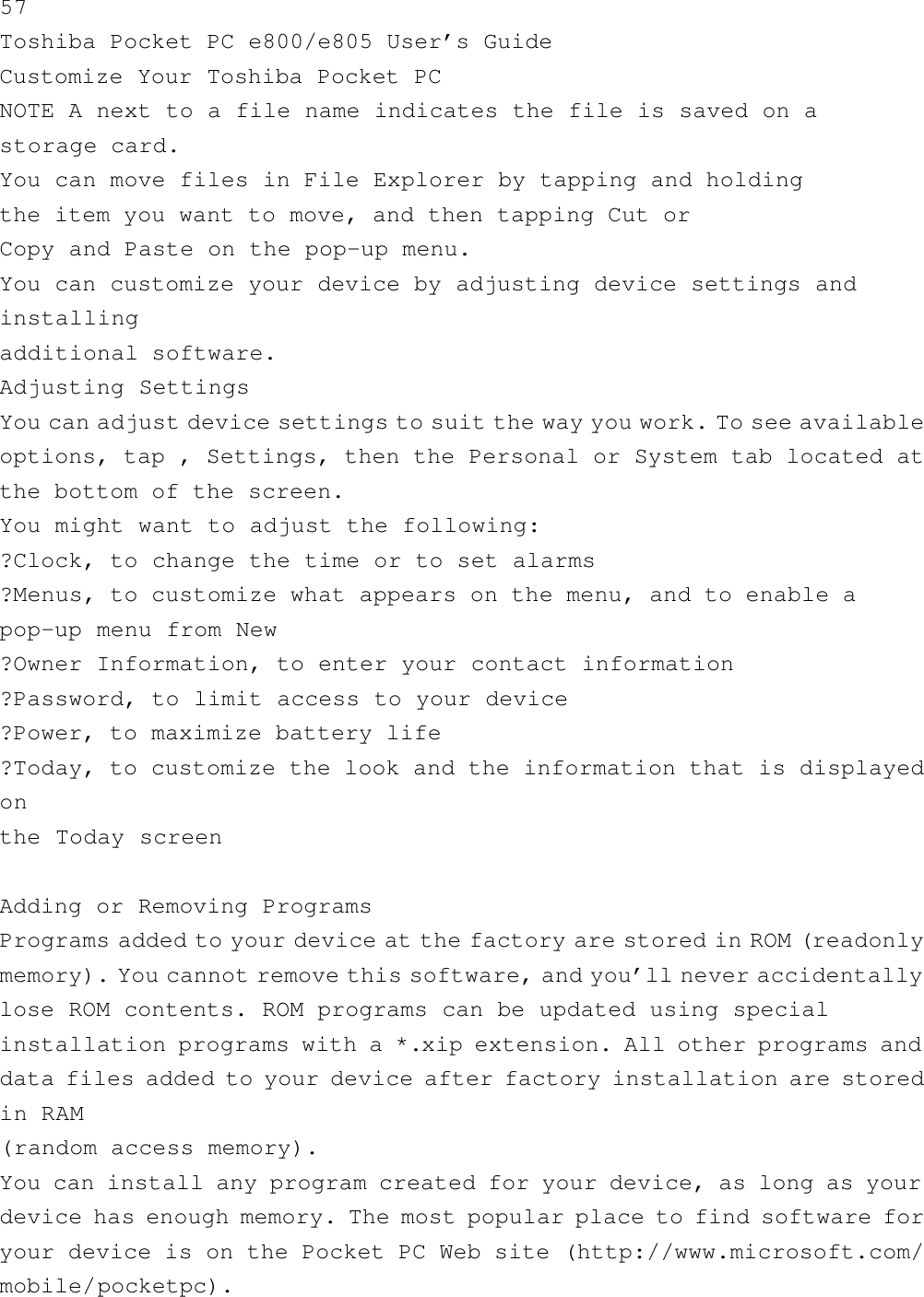 57Toshiba Pocket PC e800/e805 User’s GuideCustomize Your Toshiba Pocket PCNOTE A next to a file name indicates the file is saved on astorage card.You can move files in File Explorer by tapping and holdingthe item you want to move, and then tapping Cut orCopy and Paste on the pop-up menu.You can customize your device by adjusting device settings andinstallingadditional software.Adjusting SettingsYou can adjust device settings to suit the way you work. To see availableoptions, tap , Settings, then the Personal or System tab located atthe bottom of the screen.You might want to adjust the following:?Clock, to change the time or to set alarms?Menus, to customize what appears on the menu, and to enable apop-up menu from New?Owner Information, to enter your contact information?Password, to limit access to your device?Power, to maximize battery life?Today, to customize the look and the information that is displayedonthe Today screenAdding or Removing ProgramsPrograms added to your device at the factory are stored in ROM ( readonlymemory). You cannot remove this software, and you’ll never accidentallylose ROM contents. ROM programs can be updated using specialinstallation programs with a *.xip extension. All other programs anddata files added to your device after factory installation are storedin RAM(random access memory).You can install any program created for your device, as long as yourdevice has enough memory. The most popular place to find software foryour device is on the Pocket PC Web site (http://www.microsoft.com/mobile/pocketpc).