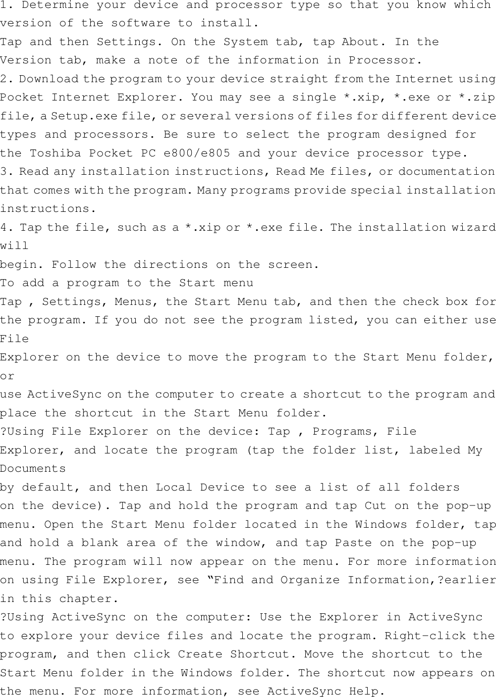 1. Determine your device and processor type so that you know whichversion of the software to install.Tap and then Settings. On the System tab, tap About. In theVersion tab, make a note of the information in Processor.2. Download the program to your device straight from the Internet usingPocket Internet Explorer. You may see a single *.xip, *.exe or *.zipfile, a Setup.exe file, or several versions of files for different devicetypes and processors. Be sure to select the program designed forthe Toshiba Pocket PC e800/e805 and your device processor type.3. Read any installation instructions, Read Me files, or documentationthat comes with the program. Many programs provide special installationinstructions.4. Tap the file, such as a *.xip or *.exe file. The installation wizardwillbegin. Follow the directions on the screen.To add a program to the Start menuTap , Settings, Menus, the Start Menu tab, and then the check box forthe program. If you do not see the program listed, you can either useFileExplorer on the device to move the program to the Start Menu folder,oruse ActiveSync on the computer to create a shortcut to the program andplace the shortcut in the Start Menu folder.?Using File Explorer on the device: Tap , Programs, FileExplorer, and locate the program (tap the folder list, labeled MyDocumentsby default, and then Local Device to see a list of all folderson the device). Tap and hold the program and tap Cut on the pop-upmenu. Open the Start Menu folder located in the Windows folder, tapand hold a blank area of the window, and tap Paste on the pop-upmenu. The program will now appear on the menu. For more informationon using File Explorer, see “Find and Organize Information,?earlierin this chapter.?Using ActiveSync on the computer: Use the Explorer in ActiveSyncto explore your device files and locate the program. Right-click theprogram, and then click Create Shortcut. Move the shortcut to theStart Menu folder in the Windows folder. The shortcut now appears onthe menu. For more information, see ActiveSync Help.