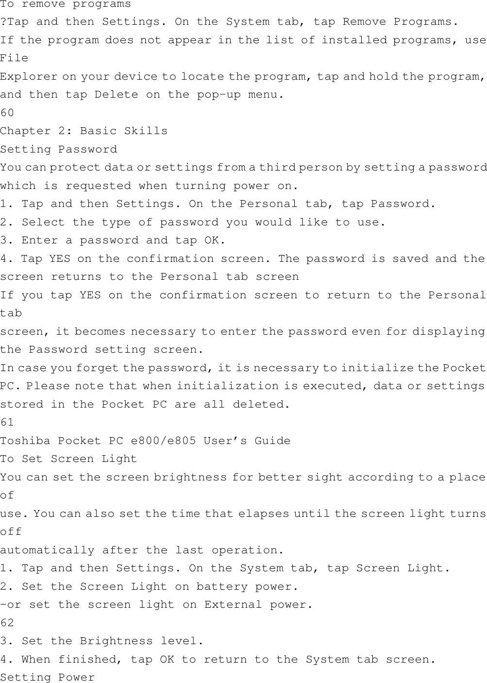 To remove programs?Tap and then Settings. On the System tab, tap Remove Programs.If the program does not appear in the list of installed programs, useFileExplorer on your device to locate the program, tap and hold the program,and then tap Delete on the pop-up menu.60Chapter 2: Basic SkillsSetting PasswordYou can protect data or settings from a third person by setting a passwordwhich is requested when turning power on.1. Tap and then Settings. On the Personal tab, tap Password.2. Select the type of password you would like to use.3. Enter a password and tap OK.4. Tap YES on the confirmation screen. The password is saved and thescreen returns to the Personal tab screenIf you tap YES on the confirmation screen to return to the Personaltabscreen, it becomes necessary to enter the password even for displayingthe Password setting screen.In case you forget the password, it is necessary to initialize the PocketPC. Please note that when initialization is executed, data or settingsstored in the Pocket PC are all deleted.61Toshiba Pocket PC e800/e805 User’s GuideTo Set Screen LightYou can set the screen brightness for better sight according to a placeofuse. You can also set the time that elapses until the screen light turnsoffautomatically after the last operation.1. Tap and then Settings. On the System tab, tap Screen Light.2. Set the Screen Light on battery power.-or set the screen light on External power.623. Set the Brightness level.4. When finished, tap OK to return to the System tab screen.Setting Power