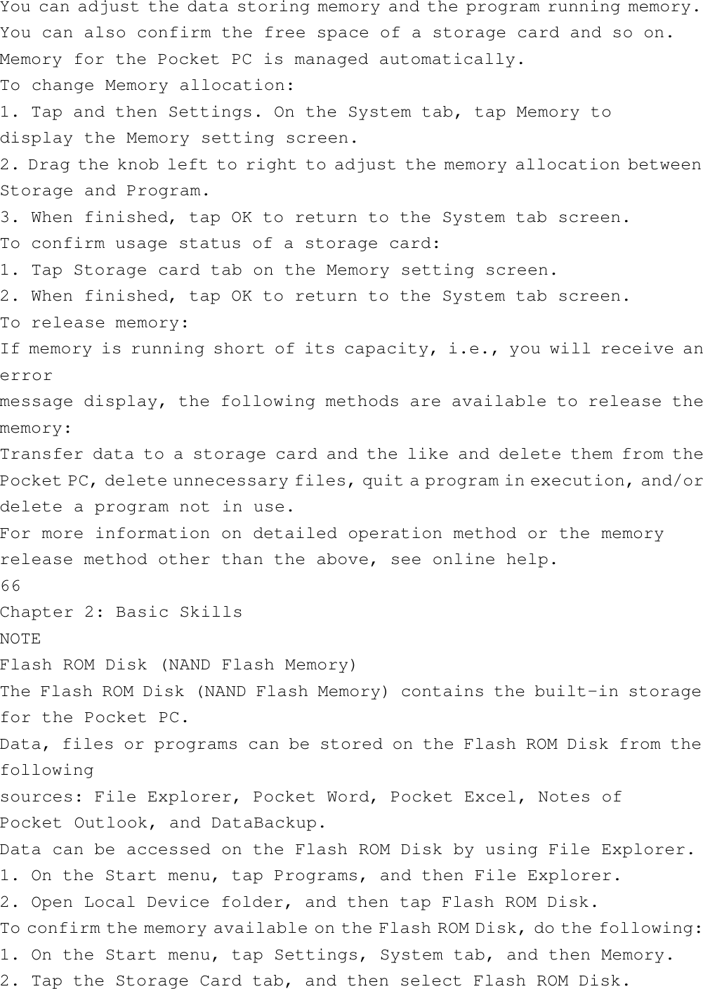 You can adjust the data storing memory and the program running memory.You can also confirm the free space of a storage card and so on.Memory for the Pocket PC is managed automatically.To change Memory allocation:1. Tap and then Settings. On the System tab, tap Memory todisplay the Memory setting screen.2. Drag the knob left to right to adjust the memory allocation betweenStorage and Program.3. When finished, tap OK to return to the System tab screen.To confirm usage status of a storage card:1. Tap Storage card tab on the Memory setting screen.2. When finished, tap OK to return to the System tab screen.To release memory:If memory is running short of its capacity, i.e., you will receive anerrormessage display, the following methods are available to release thememory:Transfer data to a storage card and the like and delete them from thePocket PC, delete unnecessary files, quit a program in execution, and/ordelete a program not in use.For more information on detailed operation method or the memoryrelease method other than the above, see online help.66Chapter 2: Basic SkillsNOTEFlash ROM Disk (NAND Flash Memory)The Flash ROM Disk (NAND Flash Memory) contains the built-in storagefor the Pocket PC.Data, files or programs can be stored on the Flash ROM Disk from thefollowingsources: File Explorer, Pocket Word, Pocket Excel, Notes ofPocket Outlook, and DataBackup.Data can be accessed on the Flash ROM Disk by using File Explorer.1. On the Start menu, tap Programs, and then File Explorer.2. Open Local Device folder, and then tap Flash ROM Disk.To confirm the memory available on the Flash ROM Disk, do the following:1. On the Start menu, tap Settings, System tab, and then Memory.2. Tap the Storage Card tab, and then select Flash ROM Disk.