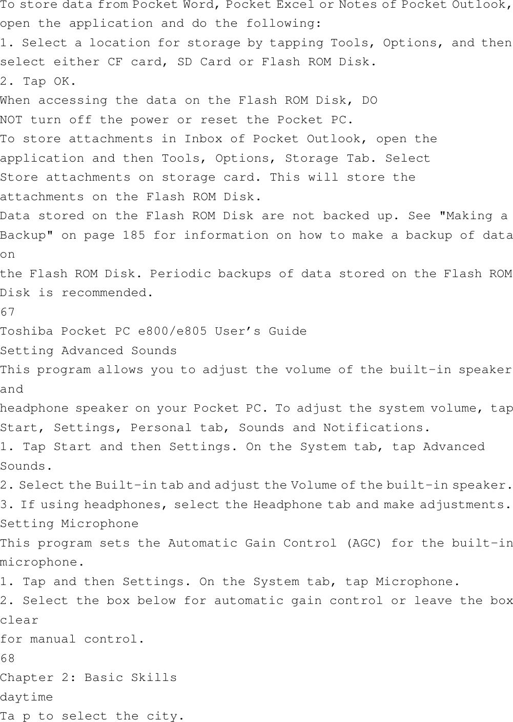 To store data from Pocket Word, Pocket Excel or Notes of Pocket Outlook,open the application and do the following:1. Select a location for storage by tapping Tools, Options, and thenselect either CF card, SD Card or Flash ROM Disk.2. Tap OK.When accessing the data on the Flash ROM Disk, DONOT turn off the power or reset the Pocket PC.To store attachments in Inbox of Pocket Outlook, open theapplication and then Tools, Options, Storage Tab. SelectStore attachments on storage card. This will store theattachments on the Flash ROM Disk.Data stored on the Flash ROM Disk are not backed up. See &quot;Making aBackup&quot; on page 185 for information on how to make a backup of dataonthe Flash ROM Disk. Periodic backups of data stored on the Flash ROMDisk is recommended.67Toshiba Pocket PC e800/e805 User’s GuideSetting Advanced SoundsThis program allows you to adjust the volume of the built-in speakerandheadphone speaker on your Pocket PC. To adjust the system volume, tapStart, Settings, Personal tab, Sounds and Notifications.1. Tap Start and then Settings. On the System tab, tap AdvancedSounds.2. Select the Built-in tab and adjust the Volume of the built-in speaker.3. If using headphones, select the Headphone tab and make adjustments.Setting MicrophoneThis program sets the Automatic Gain Control (AGC) for the built-inmicrophone.1. Tap and then Settings. On the System tab, tap Microphone.2. Select the box below for automatic gain control or leave the boxclearfor manual control.68Chapter 2: Basic SkillsdaytimeTa p to select the city.