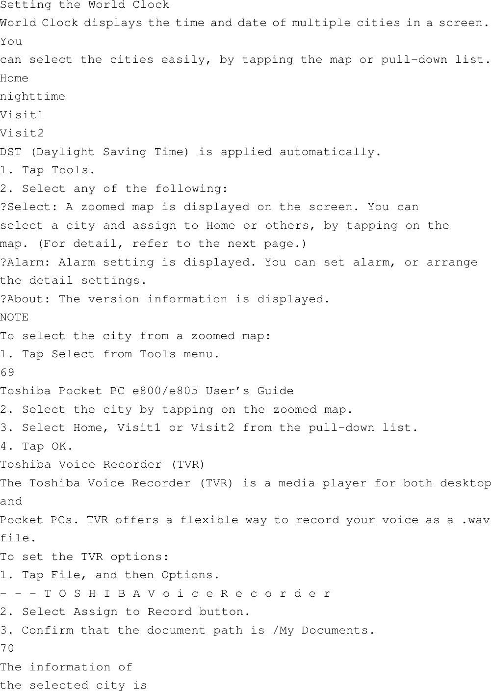 Setting the World ClockWorld Clock displays the time and date of multiple cities in a screen.Youcan select the cities easily, by tapping the map or pull-down list.HomenighttimeVisit1Visit2DST (Daylight Saving Time) is applied automatically.1. Tap Tools.2. Select any of the following:?Select: A zoomed map is displayed on the screen. You canselect a city and assign to Home or others, by tapping on themap. (For detail, refer to the next page.)?Alarm: Alarm setting is displayed. You can set alarm, or arrangethe detail settings.?About: The version information is displayed.NOTETo select the city from a zoomed map:1. Tap Select from Tools menu.69Toshiba Pocket PC e800/e805 User’s Guide2. Select the city by tapping on the zoomed map.3. Select Home, Visit1 or Visit2 from the pull-down list.4. Tap OK.Toshiba Voice Recorder (TVR)The Toshiba Voice Recorder (TVR) is a media player for both desktopandPocket PCs. TVR offers a flexible way to record your voice as a .wavfile.To set the TVR options:1. Tap File, and then Options.- - - T O S H I B A V o i c e R e c o r d e r2. Select Assign to Record button.3. Confirm that the document path is /My Documents.70The information ofthe selected city is