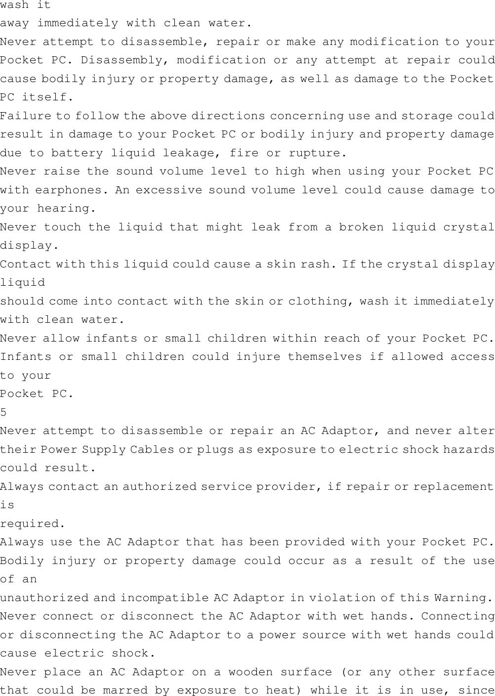 wash itaway immediately with clean water.Never attempt to disassemble, repair or make any modification to yourPocket PC. Disassembly, modification or any attempt at repair couldcause bodily injury or property damage, as well as damage to the PocketPC itself.Failure to follow the above directions concerning use and storage couldresult in damage to your Pocket PC or bodily injury and property damagedue to battery liquid leakage, fire or rupture.Never raise the sound volume level to high when using your Pocket PCwith earphones. An excessive sound volume level could cause damage toyour hearing.Never touch the liquid that might leak from a broken liquid crystaldisplay.Contact with this liquid could cause a skin rash. If the crystal displayliquidshould come into contact with the skin or clothing, wash it immediatelywith clean water.Never allow infants or small children within reach of your Pocket PC.Infants or small children could injure themselves if allowed accessto yourPocket PC.5Never attempt to disassemble or repair an AC Adaptor, and never altertheir Power Supply Cables or plugs as exposure to electric shock hazardscould result.Always contact an authorized service provider, if repair or replacementisrequired.Always use the AC Adaptor that has been provided with your Pocket PC.Bodily injury or property damage could occur as a result of the useof anunauthorized and incompatible AC Adaptor in violation of this Warning.Never connect or disconnect the AC Adaptor with wet hands. Connectingor disconnecting the AC Adaptor to a power source with wet hands couldcause electric shock.Never place an AC Adaptor on a wooden surface (or any other surfacethat could be marred by exposure to heat) while it is in use, since