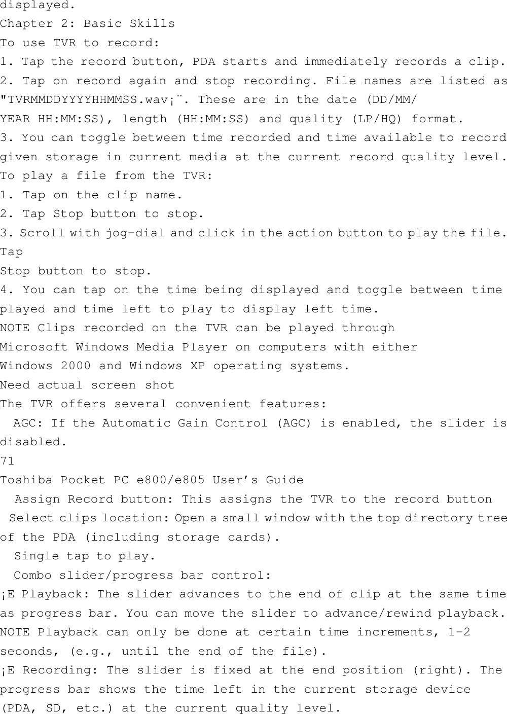 displayed.Chapter 2: Basic SkillsTo use TVR to record:1. Tap the record button, PDA starts and immediately records a clip.2. Tap on record again and stop recording. File names are listed as&quot;TVRMMDDYYYYHHMMSS.wav¡¨. These are in the date (DD/MM/YEAR HH:MM:SS), length (HH:MM:SS) and quality (LP/HQ) format.3. You can toggle between time recorded and time available to recordgiven storage in current media at the current record quality level.To play a file from the TVR:1. Tap on the clip name.2. Tap Stop button to stop.3. Scroll with jog-dial and click in the action button to play the file.TapStop button to stop.4. You can tap on the time being displayed and toggle between timeplayed and time left to play to display left time.NOTE Clips recorded on the TVR can be played throughMicrosoft Windows Media Player on computers with eitherWindows 2000 and Windows XP operating systems.Need actual screen shotThe TVR offers several convenient features:  AGC: If the Automatic Gain Control (AGC) is enabled, the slider isdisabled.71Toshiba Pocket PC e800/e805 User’s Guide  Assign Record button: This assigns the TVR to the record button  Select clips location: Open a small window with the top directory treeof the PDA (including storage cards).  Single tap to play.  Combo slider/progress bar control:¡E Playback: The slider advances to the end of clip at the same timeas progress bar. You can move the slider to advance/rewind playback.NOTE Playback can only be done at certain time increments, 1-2seconds, (e.g., until the end of the file).¡E Recording: The slider is fixed at the end position (right). Theprogress bar shows the time left in the current storage device(PDA, SD, etc.) at the current quality level.