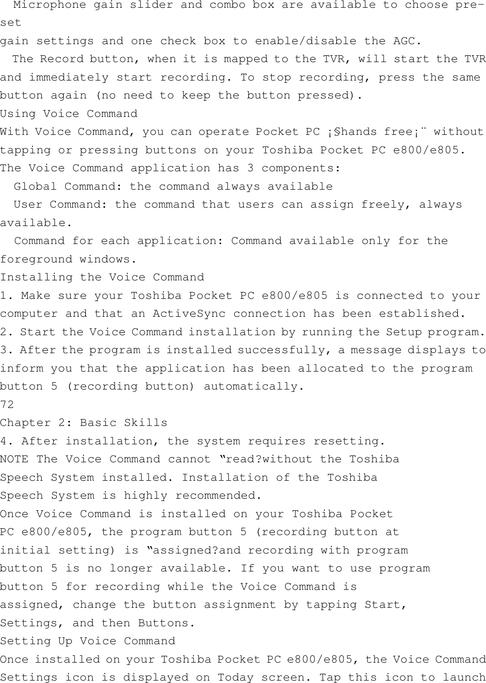   Microphone gain slider and combo box are available to choose pre-setgain settings and one check box to enable/disable the AGC.  The Record button, when it is mapped to the TVR, will start the TVRand immediately start recording. To stop recording, press the samebutton again (no need to keep the button pressed).Using Voice CommandWith Voice Command, you can operate Pocket PC ¡§hands free¡¨ withouttapping or pressing buttons on your Toshiba Pocket PC e800/e805.The Voice Command application has 3 components:  Global Command: the command always available  User Command: the command that users can assign freely, alwaysavailable.  Command for each application: Command available only for theforeground windows.Installing the Voice Command1. Make sure your Toshiba Pocket PC e800/e805 is connected to yourcomputer and that an ActiveSync connection has been established.2. Start the Voice Command installation by running the Setup program.3. After the program is installed successfully, a message displays toinform you that the application has been allocated to the programbutton 5 (recording button) automatically.72Chapter 2: Basic Skills4. After installation, the system requires resetting.NOTE The Voice Command cannot “read?without the ToshibaSpeech System installed. Installation of the ToshibaSpeech System is highly recommended.Once Voice Command is installed on your Toshiba PocketPC e800/e805, the program button 5 (recording button atinitial setting) is “assigned?and recording with programbutton 5 is no longer available. If you want to use programbutton 5 for recording while the Voice Command isassigned, change the button assignment by tapping Start,Settings, and then Buttons.Setting Up Voice CommandOnce installed on your Toshiba Pocket PC e800/e805, the Voice CommandSettings icon is displayed on Today screen. Tap this icon to launch
