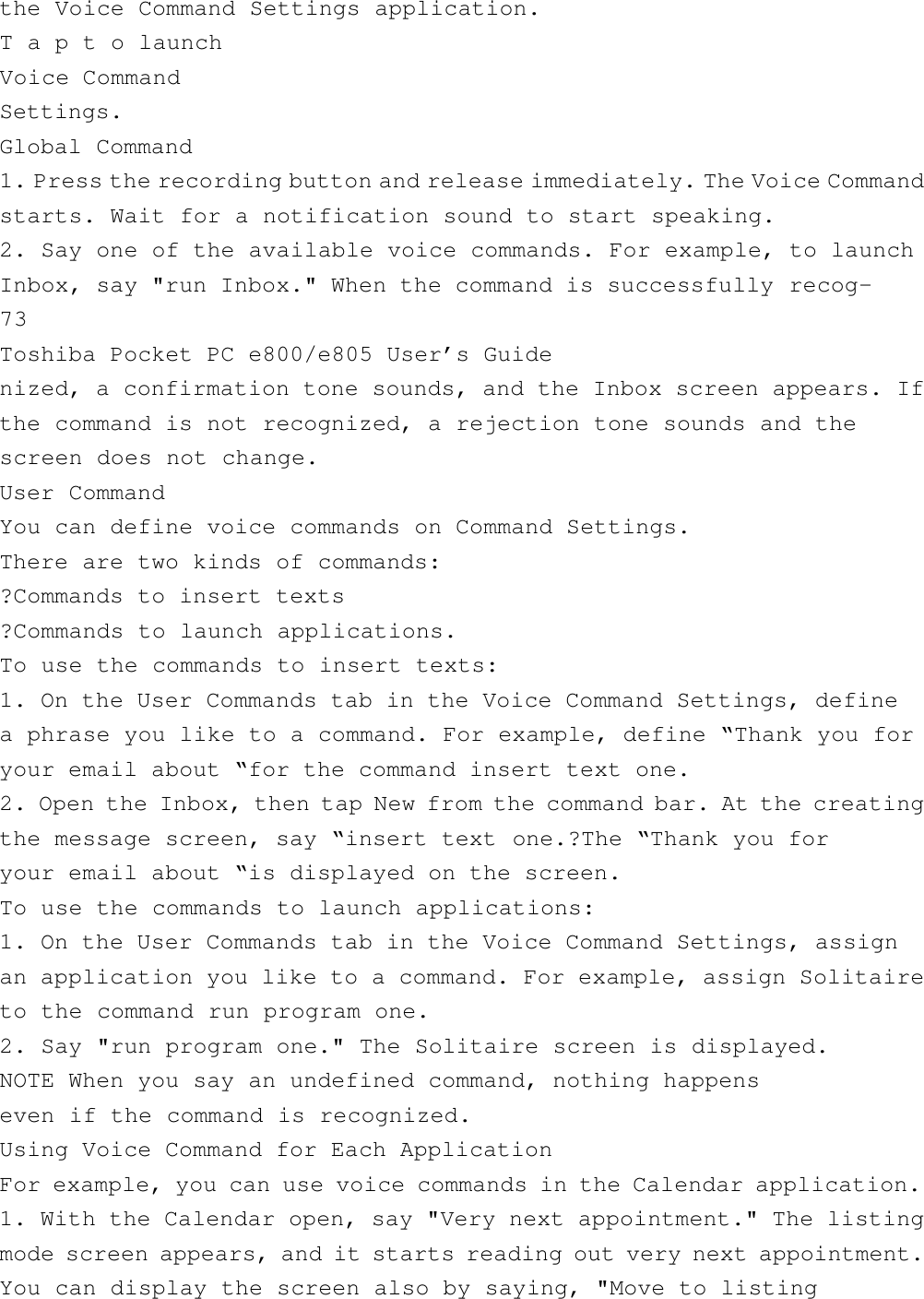 the Voice Command Settings application.T a p t o launchVoice CommandSettings.Global Command1. Press the recording button and release immediately. The Voice Commandstarts. Wait for a notification sound to start speaking.2. Say one of the available voice commands. For example, to launchInbox, say &quot;run Inbox.&quot; When the command is successfully recog-73Toshiba Pocket PC e800/e805 User’s Guidenized, a confirmation tone sounds, and the Inbox screen appears. Ifthe command is not recognized, a rejection tone sounds and thescreen does not change.User CommandYou can define voice commands on Command Settings.There are two kinds of commands:?Commands to insert texts?Commands to launch applications.To use the commands to insert texts:1. On the User Commands tab in the Voice Command Settings, definea phrase you like to a command. For example, define “Thank you foryour email about “for the command insert text one.2. Open the Inbox, then tap New from the command bar. At the creatingthe message screen, say “insert text one.?The “Thank you foryour email about “is displayed on the screen.To use the commands to launch applications:1. On the User Commands tab in the Voice Command Settings, assignan application you like to a command. For example, assign Solitaireto the command run program one.2. Say &quot;run program one.&quot; The Solitaire screen is displayed.NOTE When you say an undefined command, nothing happenseven if the command is recognized.Using Voice Command for Each ApplicationFor example, you can use voice commands in the Calendar application.1. With the Calendar open, say &quot;Very next appointment.&quot; The listingmode screen appears, and it starts reading out very next appointment.You can display the screen also by saying, &quot;Move to listing