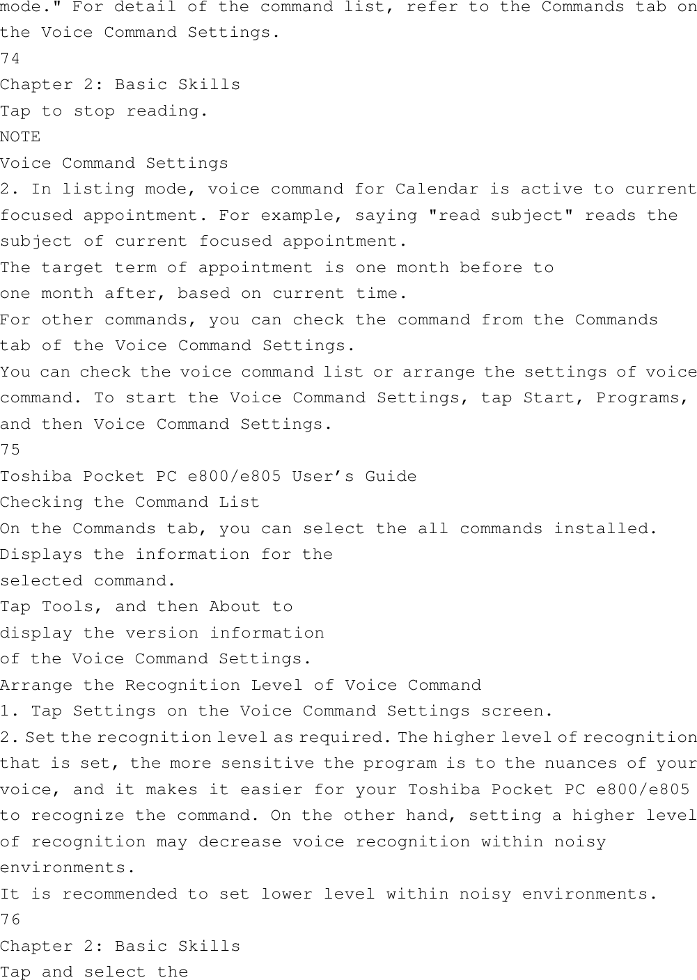 mode.&quot; For detail of the command list, refer to the Commands tab onthe Voice Command Settings.74Chapter 2: Basic SkillsTap to stop reading.NOTEVoice Command Settings2. In listing mode, voice command for Calendar is active to currentfocused appointment. For example, saying &quot;read subject&quot; reads thesubject of current focused appointment.The target term of appointment is one month before toone month after, based on current time.For other commands, you can check the command from the Commandstab of the Voice Command Settings.You can check the voice command list or arrange the settings of voicecommand. To start the Voice Command Settings, tap Start, Programs,and then Voice Command Settings.75Toshiba Pocket PC e800/e805 User’s GuideChecking the Command ListOn the Commands tab, you can select the all commands installed.Displays the information for theselected command.Tap Tools, and then About todisplay the version informationof the Voice Command Settings.Arrange the Recognition Level of Voice Command1. Tap Settings on the Voice Command Settings screen.2. Set the recognition level as required. The higher level of recognitionthat is set, the more sensitive the program is to the nuances of yourvoice, and it makes it easier for your Toshiba Pocket PC e800/e805to recognize the command. On the other hand, setting a higher levelof recognition may decrease voice recognition within noisyenvironments.It is recommended to set lower level within noisy environments.76Chapter 2: Basic SkillsTap and select the