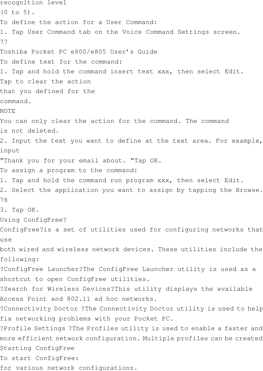 recognition level(0 to 5).To define the action for a User Command:1. Tap User Command tab on the Voice Command Settings screen.77Toshiba Pocket PC e800/e805 User’s GuideTo define text for the command:1. Tap and hold the command insert text xxx, then select Edit.Tap to clear the actionthat you defined for thecommand.NOTEYou can only clear the action for the command. The commandis not deleted.2. Input the text you want to define at the text area. For example,input“Thank you for your email about. “Tap OK.To assign a program to the command:1. Tap and hold the command run program xxx, then select Edit.2. Select the application you want to assign by tapping the Browse.783. Tap OK.Using ConfigFree?ConfigFree?is a set of utilities used for configuring networks thatuseboth wired and wireless network devices. These utilities include thefollowing:?ConfigFree Launcher?The ConfigFree Launcher utility is used as ashortcut to open ConfigFree utilities.?Search for Wireless Devices?This utility displays the availableAccess Point and 802.11 ad hoc networks.?Connectivity Doctor ?The Connectivity Doctor utility is used to helpfix networking problems with your Pocket PC.?Profile Settings ?The Profiles utility is used to enable a faster andmore efficient network configuration. Multiple profiles can be createdStarting ConfigFreeTo start ConfigFree:for various network configurations.