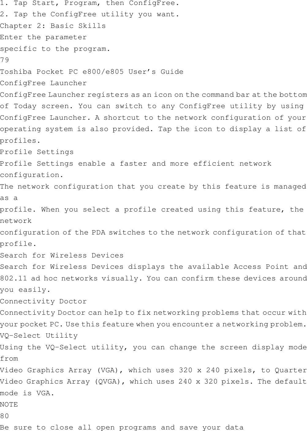 1. Tap Start, Program, then ConfigFree.2. Tap the ConfigFree utility you want.Chapter 2: Basic SkillsEnter the parameterspecific to the program.79Toshiba Pocket PC e800/e805 User’s GuideConfigFree LauncherConfigFree Launcher registers as an icon on the command bar at the bottomof Today screen. You can switch to any ConfigFree utility by usingConfigFree Launcher. A shortcut to the network configuration of youroperating system is also provided. Tap the icon to display a list ofprofiles.Profile SettingsProfile Settings enable a faster and more efficient networkconfiguration.The network configuration that you create by this feature is managedas aprofile. When you select a profile created using this feature, thenetworkconfiguration of the PDA switches to the network configuration of thatprofile.Search for Wireless DevicesSearch for Wireless Devices displays the available Access Point and802.11 ad hoc networks visually. You can confirm these devices aroundyou easily.Connectivity DoctorConnectivity Doctor can help to fix networking problems that occur withyour pocket PC. Use this feature when you encounter a networking problem.VQ-Select UtilityUsing the VQ-Select utility, you can change the screen display modefromVideo Graphics Array (VGA), which uses 320 x 240 pixels, to QuarterVideo Graphics Array (QVGA), which uses 240 x 320 pixels. The defaultmode is VGA.NOTE80Be sure to close all open programs and save your data