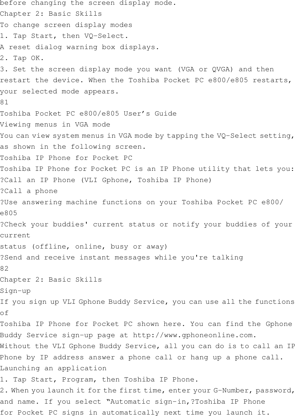 before changing the screen display mode.Chapter 2: Basic SkillsTo change screen display modes1. Tap Start, then VQ-Select.A reset dialog warning box displays.2. Tap OK.3. Set the screen display mode you want (VGA or QVGA) and thenrestart the device. When the Toshiba Pocket PC e800/e805 restarts,your selected mode appears.81Toshiba Pocket PC e800/e805 User’s GuideViewing menus in VGA modeYou can view system menus in VGA mode by tapping the VQ-Select setting,as shown in the following screen.Toshiba IP Phone for Pocket PCToshiba IP Phone for Pocket PC is an IP Phone utility that lets you:?Call an IP Phone (VLI Gphone, Toshiba IP Phone)?Call a phone?Use answering machine functions on your Toshiba Pocket PC e800/e805?Check your buddies&apos; current status or notify your buddies of yourcurrentstatus (offline, online, busy or away)?Send and receive instant messages while you&apos;re talking82Chapter 2: Basic SkillsSign-upIf you sign up VLI Gphone Buddy Service, you can use all the functionsofToshiba IP Phone for Pocket PC shown here. You can find the GphoneBuddy Service sign-up page at http://www.gphoneonline.com.Without the VLI Gphone Buddy Service, all you can do is to call an IPPhone by IP address answer a phone call or hang up a phone call.Launching an application1. Tap Start, Program, then Toshiba IP Phone.2. When you launch it for the first time, enter your G-Number, password,and name. If you select “Automatic sign-in,?Toshiba IP Phonefor Pocket PC signs in automatically next time you launch it.