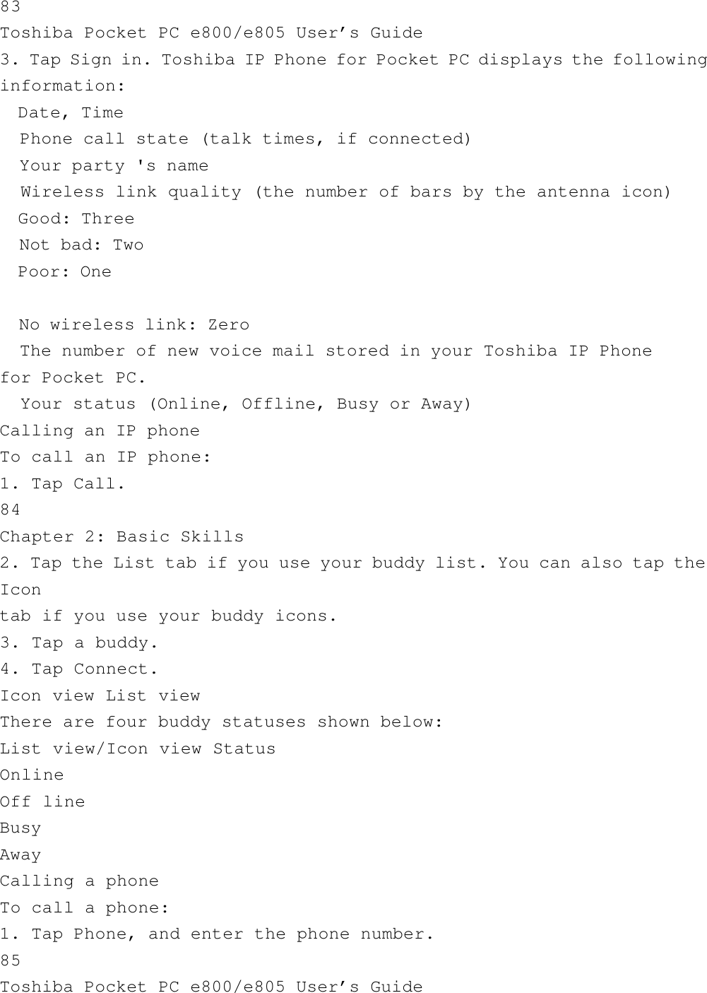 83Toshiba Pocket PC e800/e805 User’s Guide3. Tap Sign in. Toshiba IP Phone for Pocket PC displays the followinginformation:  Date, Time  Phone call state (talk times, if connected)  Your party &apos;s name  Wireless link quality (the number of bars by the antenna icon)  Good: Three  Not bad: Two  Poor: One  No wireless link: Zero  The number of new voice mail stored in your Toshiba IP Phonefor Pocket PC.  Your status (Online, Offline, Busy or Away)Calling an IP phoneTo call an IP phone:1. Tap Call.84Chapter 2: Basic Skills2. Tap the List tab if you use your buddy list. You can also tap theIcontab if you use your buddy icons.3. Tap a buddy.4. Tap Connect.Icon view List viewThere are four buddy statuses shown below:List view/Icon view StatusOnlineOff lineBusyAwayCalling a phoneTo call a phone:1. Tap Phone, and enter the phone number.85Toshiba Pocket PC e800/e805 User’s Guide