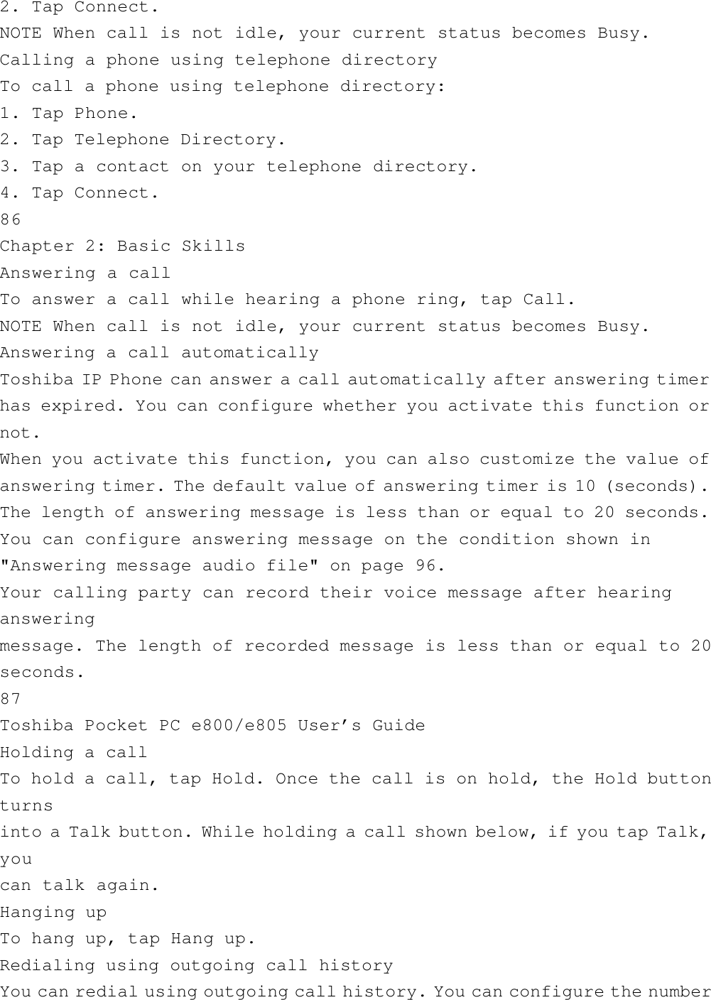 2. Tap Connect.NOTE When call is not idle, your current status becomes Busy.Calling a phone using telephone directoryTo call a phone using telephone directory:1. Tap Phone.2. Tap Telephone Directory.3. Tap a contact on your telephone directory.4. Tap Connect.86Chapter 2: Basic SkillsAnswering a callTo answer a call while hearing a phone ring, tap Call.NOTE When call is not idle, your current status becomes Busy.Answering a call automaticallyToshiba IP Phone can answer a call automatically after answering timerhas expired. You can configure whether you activate this function ornot.When you activate this function, you can also customize the value ofanswering timer. The default value of answering timer is 10 (seconds).The length of answering message is less than or equal to 20 seconds.You can configure answering message on the condition shown in&quot;Answering message audio file&quot; on page 96.Your calling party can record their voice message after hearingansweringmessage. The length of recorded message is less than or equal to 20seconds.87Toshiba Pocket PC e800/e805 User’s GuideHolding a callTo hold a call, tap Hold. Once the call is on hold, the Hold buttonturnsinto a Talk button. While holding a call shown below, if you tap Talk,youcan talk again.Hanging upTo hang up, tap Hang up.Redialing using outgoing call historyYou can redial using outgoing call history. You can configure the number