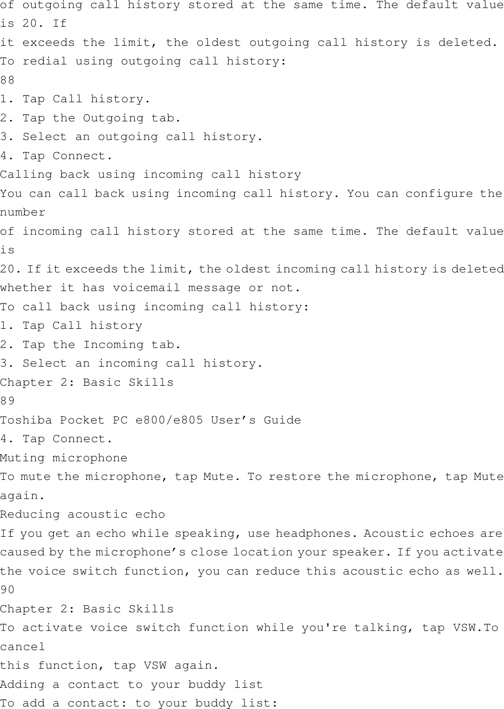 of outgoing call history stored at the same time. The default valueis 20. Ifit exceeds the limit, the oldest outgoing call history is deleted.To redial using outgoing call history:881. Tap Call history.2. Tap the Outgoing tab.3. Select an outgoing call history.4. Tap Connect.Calling back using incoming call historyYou can call back using incoming call history. You can configure thenumberof incoming call history stored at the same time. The default valueis20. If it exceeds the limit, the oldest incoming call history is deletedwhether it has voicemail message or not.To call back using incoming call history:1. Tap Call history2. Tap the Incoming tab.3. Select an incoming call history.Chapter 2: Basic Skills89Toshiba Pocket PC e800/e805 User’s Guide4. Tap Connect.Muting microphoneTo mute the microphone, tap Mute. To restore the microphone, tap Muteagain.Reducing acoustic echoIf you get an echo while speaking, use headphones. Acoustic echoes arecaused by the microphone’s close location your speaker. If you activatethe voice switch function, you can reduce this acoustic echo as well.90Chapter 2: Basic SkillsTo activate voice switch function while you&apos;re talking, tap VSW.Tocancelthis function, tap VSW again.Adding a contact to your buddy listTo add a contact: to your buddy list: