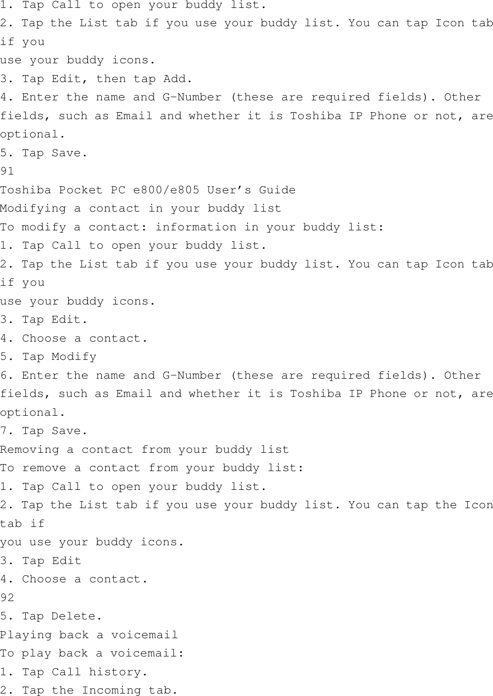 1. Tap Call to open your buddy list.2. Tap the List tab if you use your buddy list. You can tap Icon tabif youuse your buddy icons.3. Tap Edit, then tap Add.4. Enter the name and G-Number (these are required fields). Otherfields, such as Email and whether it is Toshiba IP Phone or not, areoptional.5. Tap Save.91Toshiba Pocket PC e800/e805 User’s GuideModifying a contact in your buddy listTo modify a contact: information in your buddy list:1. Tap Call to open your buddy list.2. Tap the List tab if you use your buddy list. You can tap Icon tabif youuse your buddy icons.3. Tap Edit.4. Choose a contact.5. Tap Modify6. Enter the name and G-Number (these are required fields). Otherfields, such as Email and whether it is Toshiba IP Phone or not, areoptional.7. Tap Save.Removing a contact from your buddy listTo remove a contact from your buddy list:1. Tap Call to open your buddy list.2. Tap the List tab if you use your buddy list. You can tap the Icontab ifyou use your buddy icons.3. Tap Edit4. Choose a contact.925. Tap Delete.Playing back a voicemailTo play back a voicemail:1. Tap Call history.2. Tap the Incoming tab.