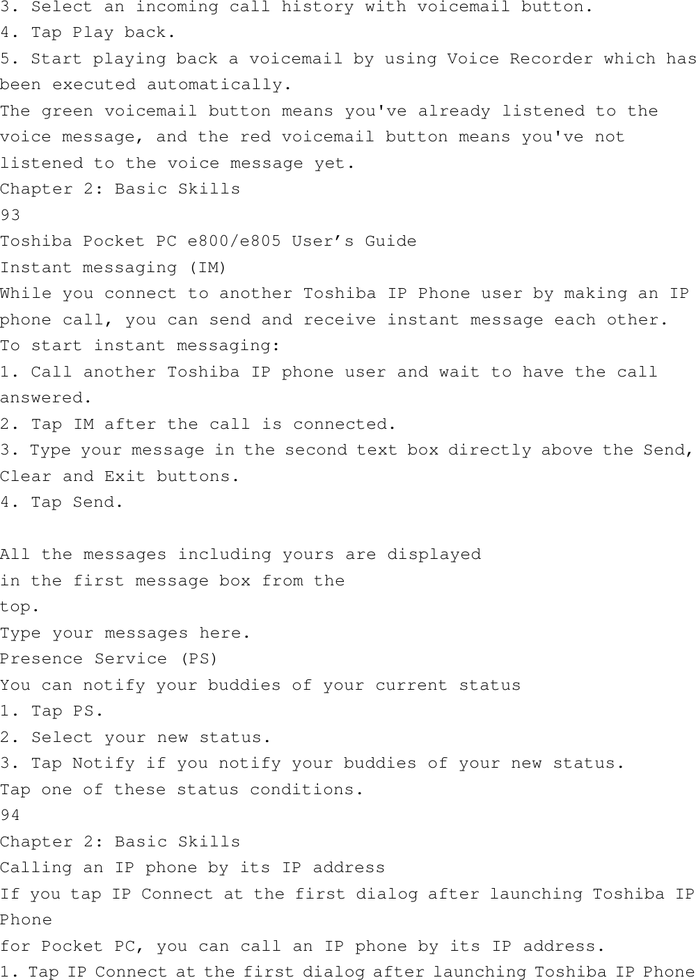 3. Select an incoming call history with voicemail button.4. Tap Play back.5. Start playing back a voicemail by using Voice Recorder which hasbeen executed automatically.The green voicemail button means you&apos;ve already listened to thevoice message, and the red voicemail button means you&apos;ve notlistened to the voice message yet.Chapter 2: Basic Skills93Toshiba Pocket PC e800/e805 User’s GuideInstant messaging (IM)While you connect to another Toshiba IP Phone user by making an IPphone call, you can send and receive instant message each other.To start instant messaging:1. Call another Toshiba IP phone user and wait to have the callanswered.2. Tap IM after the call is connected.3. Type your message in the second text box directly above the Send,Clear and Exit buttons.4. Tap Send.All the messages including yours are displayedin the first message box from thetop.Type your messages here.Presence Service (PS)You can notify your buddies of your current status1. Tap PS.2. Select your new status.3. Tap Notify if you notify your buddies of your new status.Tap one of these status conditions.94Chapter 2: Basic SkillsCalling an IP phone by its IP addressIf you tap IP Connect at the first dialog after launching Toshiba IPPhonefor Pocket PC, you can call an IP phone by its IP address.1. Tap IP Connect at the first dialog after launching Toshiba IP Phone