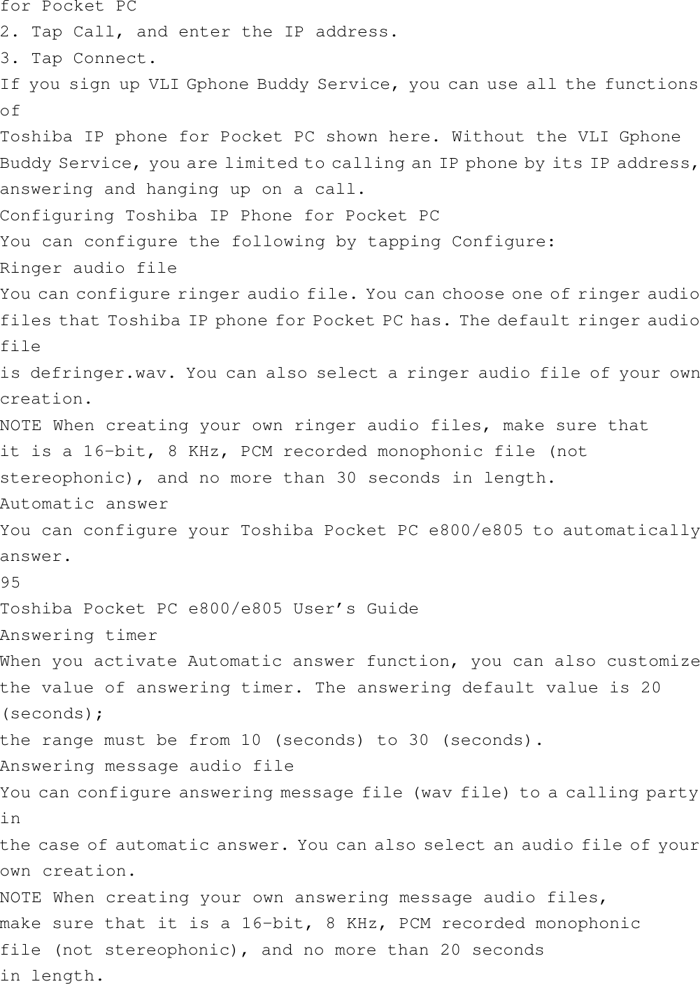for Pocket PC2. Tap Call, and enter the IP address.3. Tap Connect.If you sign up VLI Gphone Buddy Service, you can use all the functionsofToshiba IP phone for Pocket PC shown here. Without the VLI GphoneBuddy Service, you are limited to calling an IP phone by its IP address,answering and hanging up on a call.Configuring Toshiba IP Phone for Pocket PCYou can configure the following by tapping Configure:Ringer audio fileYou can configure ringer audio file. You can choose one of ringer audiofiles that Toshiba IP phone for Pocket PC has. The default ringer audiofileis defringer.wav. You can also select a ringer audio file of your owncreation.NOTE When creating your own ringer audio files, make sure thatit is a 16-bit, 8 KHz, PCM recorded monophonic file (notstereophonic), and no more than 30 seconds in length.Automatic answerYou can configure your Toshiba Pocket PC e800/e805 to automaticallyanswer.95Toshiba Pocket PC e800/e805 User’s GuideAnswering timerWhen you activate Automatic answer function, you can also customizethe value of answering timer. The answering default value is 20(seconds);the range must be from 10 (seconds) to 30 (seconds).Answering message audio fileYou can configure answering message file (wav file) to a calling partyinthe case of automatic answer. You can also select an audio file of yourown creation.NOTE When creating your own answering message audio files,make sure that it is a 16-bit, 8 KHz, PCM recorded monophonicfile (not stereophonic), and no more than 20 secondsin length.