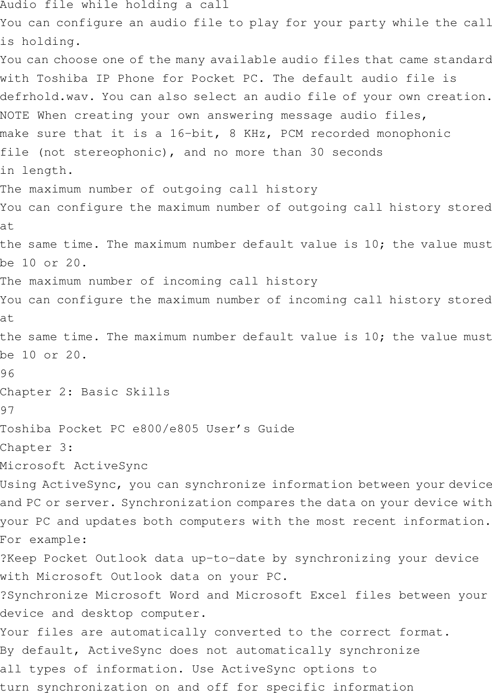 Audio file while holding a callYou can configure an audio file to play for your party while the callis holding.You can choose one of the many available audio files that came standardwith Toshiba IP Phone for Pocket PC. The default audio file isdefrhold.wav. You can also select an audio file of your own creation.NOTE When creating your own answering message audio files,make sure that it is a 16-bit, 8 KHz, PCM recorded monophonicfile (not stereophonic), and no more than 30 secondsin length.The maximum number of outgoing call historyYou can configure the maximum number of outgoing call history storedatthe same time. The maximum number default value is 10; the value mustbe 10 or 20.The maximum number of incoming call historyYou can configure the maximum number of incoming call history storedatthe same time. The maximum number default value is 10; the value mustbe 10 or 20.96Chapter 2: Basic Skills97Toshiba Pocket PC e800/e805 User’s GuideChapter 3:Microsoft ActiveSyncUsing ActiveSync, you can synchronize information between your deviceand PC or server. Synchronization compares the data on your device withyour PC and updates both computers with the most recent information.For example:?Keep Pocket Outlook data up-to-date by synchronizing your devicewith Microsoft Outlook data on your PC.?Synchronize Microsoft Word and Microsoft Excel files between yourdevice and desktop computer.Your files are automatically converted to the correct format.By default, ActiveSync does not automatically synchronizeall types of information. Use ActiveSync options toturn synchronization on and off for specific information