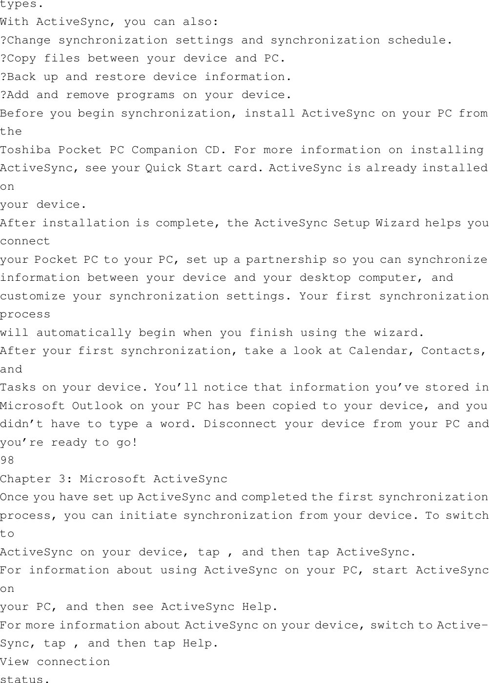 types.With ActiveSync, you can also:?Change synchronization settings and synchronization schedule.?Copy files between your device and PC.?Back up and restore device information.?Add and remove programs on your device.Before you begin synchronization, install ActiveSync on your PC fromtheToshiba Pocket PC Companion CD. For more information on installingActiveSync, see your Quick Start card. ActiveSync is already installedonyour device.After installation is complete, the ActiveSync Setup Wizard helps youconnectyour Pocket PC to your PC, set up a partnership so you can synchronizeinformation between your device and your desktop computer, andcustomize your synchronization settings. Your first synchronizationprocesswill automatically begin when you finish using the wizard.After your first synchronization, take a look at Calendar, Contacts,andTasks on your device. You’ll notice that information you’ve stored inMicrosoft Outlook on your PC has been copied to your device, and youdidn’t have to type a word. Disconnect your device from your PC andyou’re ready to go!98Chapter 3: Microsoft ActiveSyncOnce you have set up ActiveSync and completed the first synchronizationprocess, you can initiate synchronization from your device. To switchtoActiveSync on your device, tap , and then tap ActiveSync.For information about using ActiveSync on your PC, start ActiveSynconyour PC, and then see ActiveSync Help.For more information about ActiveSync on your device, switch to Active-Sync, tap , and then tap Help.View connectionstatus.