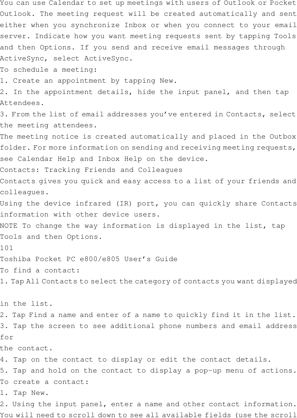 You can use Calendar to set up meetings with users of Outlook or PocketOutlook. The meeting request will be created automatically and senteither when you synchronize Inbox or when you connect to your emailserver. Indicate how you want meeting requests sent by tapping Toolsand then Options. If you send and receive email messages throughActiveSync, select ActiveSync.To schedule a meeting:1. Create an appointment by tapping New.2. In the appointment details, hide the input panel, and then tapAttendees.3. From the list of email addresses you’ve entered in Contacts, selectthe meeting attendees.The meeting notice is created automatically and placed in the Outboxfolder. For more information on sending and receiving meeting requests,see Calendar Help and Inbox Help on the device.Contacts: Tracking Friends and ColleaguesContacts gives you quick and easy access to a list of your friends andcolleagues.Using the device infrared (IR) port, you can quickly share Contactsinformation with other device users.NOTE To change the way information is displayed in the list, tapTools and then Options.101Toshiba Pocket PC e800/e805 User’s GuideTo find a contact:1. Tap All Contacts to select the category of contacts you want displayedin the list.2. Tap Find a name and enter of a name to quickly find it in the list.3. Tap the screen to see additional phone numbers and email addressforthe contact.4. Tap on the contact to display or edit the contact details.5. Tap and hold on the contact to display a pop-up menu of actions.To create a contact:1. Tap New.2. Using the input panel, enter a name and other contact information.You will need to scroll down to see all available fields (use the scroll