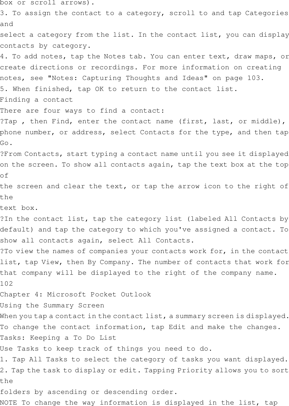 box or scroll arrows).3. To assign the contact to a category, scroll to and tap Categoriesandselect a category from the list. In the contact list, you can displaycontacts by category.4. To add notes, tap the Notes tab. You can enter text, draw maps, orcreate directions or recordings. For more information on creatingnotes, see &quot;Notes: Capturing Thoughts and Ideas&quot; on page 103.5. When finished, tap OK to return to the contact list.Finding a contactThere are four ways to find a contact:?Tap , then Find, enter the contact name (first, last, or middle),phone number, or address, select Contacts for the type, and then tapGo.?From Contacts, start typing a contact name until you see it displayedon the screen. To show all contacts again, tap the text box at the topofthe screen and clear the text, or tap the arrow icon to the right ofthetext box.?In the contact list, tap the category list (labeled All Contacts bydefault) and tap the category to which you&apos;ve assigned a contact. Toshow all contacts again, select All Contacts.?To view the names of companies your contacts work for, in the contactlist, tap View, then By Company. The number of contacts that work forthat company will be displayed to the right of the company name.102Chapter 4: Microsoft Pocket OutlookUsing the Summary ScreenWhen you tap a contact in the contact list, a summary screen is displayed.To change the contact information, tap Edit and make the changes.Tasks: Keeping a To Do ListUse Tasks to keep track of things you need to do.1. Tap All Tasks to select the category of tasks you want displayed.2. Tap the task to display or edit. Tapping Priority allows you to sortthefolders by ascending or descending order.NOTE To change the way information is displayed in the list, tap