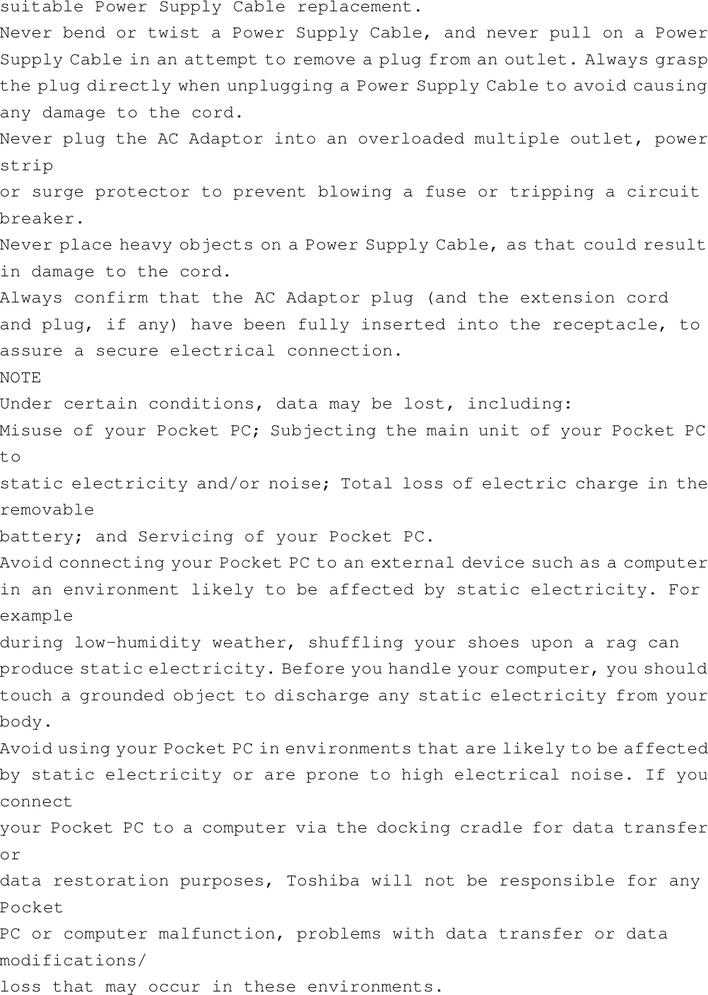 suitable Power Supply Cable replacement.Never bend or twist a Power Supply Cable, and never pull on a PowerSupply Cable in an attempt to remove a plug from an outlet. Always graspthe plug directly when unplugging a Power Supply Cable to avoid causingany damage to the cord.Never plug the AC Adaptor into an overloaded multiple outlet, powerstripor surge protector to prevent blowing a fuse or tripping a circuitbreaker.Never place heavy objects on a Power Supply Cable, as that could resultin damage to the cord.Always confirm that the AC Adaptor plug (and the extension cordand plug, if any) have been fully inserted into the receptacle, toassure a secure electrical connection.NOTEUnder certain conditions, data may be lost, including:Misuse of your Pocket PC; Subjecting the main unit of your Pocket PCtostatic electricity and/or noise; Total loss of electric charge in theremovablebattery; and Servicing of your Pocket PC.Avoid connecting your Pocket PC to an external device such as a computerin an environment likely to be affected by static electricity. Forexampleduring low-humidity weather, shuffling your shoes upon a rag canproduce static electricity. Before you handle your computer, you shouldtouch a grounded object to discharge any static electricity from yourbody.Avoid using your Pocket PC in environments that are likely to be affectedby static electricity or are prone to high electrical noise. If youconnectyour Pocket PC to a computer via the docking cradle for data transferordata restoration purposes, Toshiba will not be responsible for anyPocketPC or computer malfunction, problems with data transfer or datamodifications/loss that may occur in these environments.