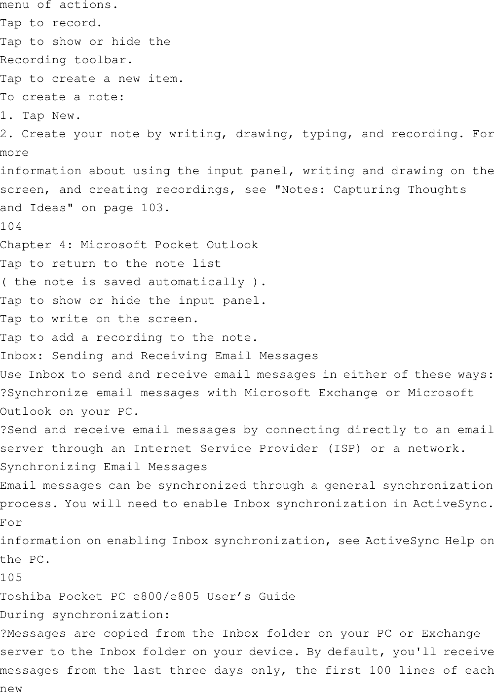 menu of actions.Tap to record.Tap to show or hide theRecording toolbar.Tap to create a new item.To create a note:1. Tap New.2. Create your note by writing, drawing, typing, and recording. Formoreinformation about using the input panel, writing and drawing on thescreen, and creating recordings, see &quot;Notes: Capturing Thoughtsand Ideas&quot; on page 103.104Chapter 4: Microsoft Pocket OutlookTap to return to the note list( the note is saved automatically ).Tap to show or hide the input panel.Tap to write on the screen.Tap to add a recording to the note.Inbox: Sending and Receiving Email MessagesUse Inbox to send and receive email messages in either of these ways:?Synchronize email messages with Microsoft Exchange or MicrosoftOutlook on your PC.?Send and receive email messages by connecting directly to an emailserver through an Internet Service Provider (ISP) or a network.Synchronizing Email MessagesEmail messages can be synchronized through a general synchronizationprocess. You will need to enable Inbox synchronization in ActiveSync.Forinformation on enabling Inbox synchronization, see ActiveSync Help onthe PC.105Toshiba Pocket PC e800/e805 User’s GuideDuring synchronization:?Messages are copied from the Inbox folder on your PC or Exchangeserver to the Inbox folder on your device. By default, you&apos;ll receivemessages from the last three days only, the first 100 lines of eachnew