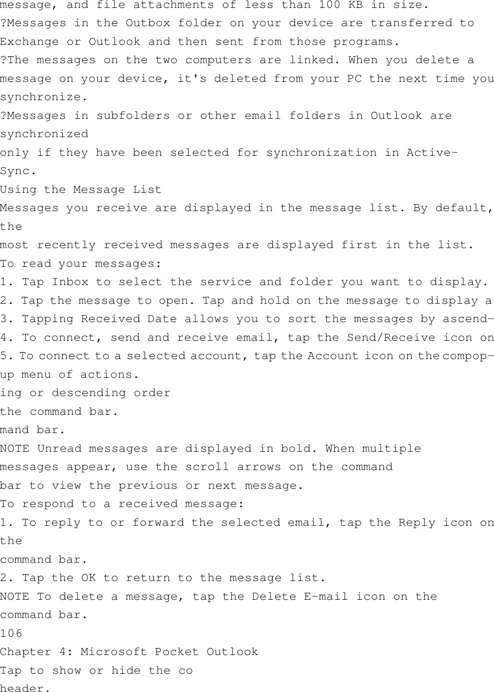 message, and file attachments of less than 100 KB in size.?Messages in the Outbox folder on your device are transferred toExchange or Outlook and then sent from those programs.?The messages on the two computers are linked. When you delete amessage on your device, it&apos;s deleted from your PC the next time yousynchronize.?Messages in subfolders or other email folders in Outlook aresynchronizedonly if they have been selected for synchronization in Active-Sync.Using the Message ListMessages you receive are displayed in the message list. By default,themost recently received messages are displayed first in the list.To read your messages:1. Tap Inbox to select the service and folder you want to display.2. Tap the message to open. Tap and hold on the message to display a3. Tapping Received Date allows you to sort the messages by ascend-4. To connect, send and receive email, tap the Send/Receive icon on5. To connect to a selected account, tap the Account icon on the compop-up menu of actions.ing or descending orderthe command bar.mand bar.NOTE Unread messages are displayed in bold. When multiplemessages appear, use the scroll arrows on the commandbar to view the previous or next message.To respond to a received message:1. To reply to or forward the selected email, tap the Reply icon onthecommand bar.2. Tap the OK to return to the message list.NOTE To delete a message, tap the Delete E-mail icon on thecommand bar.106Chapter 4: Microsoft Pocket OutlookTap to show or hide the coheader.