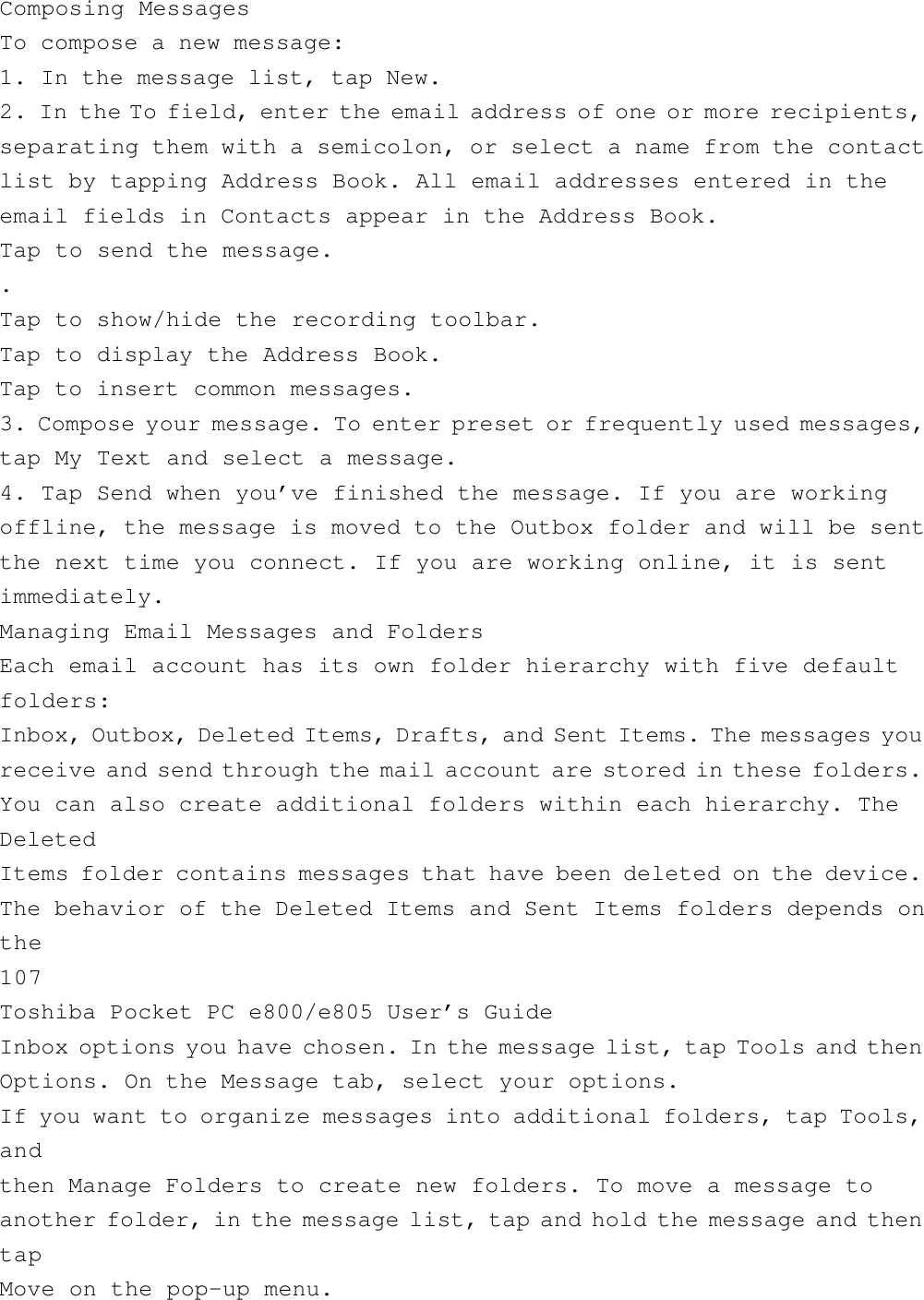 Composing MessagesTo compose a new message:1. In the message list, tap New.2. In the To field, enter the email address of one or more recipients,separating them with a semicolon, or select a name from the contactlist by tapping Address Book. All email addresses entered in theemail fields in Contacts appear in the Address Book.Tap to send the message..Tap to show/hide the recording toolbar.Tap to display the Address Book.Tap to insert common messages.3. Compose your message. To enter preset or frequently used messages,tap My Text and select a message.4. Tap Send when you’ve finished the message. If you are workingoffline, the message is moved to the Outbox folder and will be sentthe next time you connect. If you are working online, it is sentimmediately.Managing Email Messages and FoldersEach email account has its own folder hierarchy with five defaultfolders:Inbox, Outbox, Deleted Items, Drafts, and Sent Items. The messages youreceive and send through the mail account are stored in these folders.You can also create additional folders within each hierarchy. TheDeletedItems folder contains messages that have been deleted on the device.The behavior of the Deleted Items and Sent Items folders depends onthe107Toshiba Pocket PC e800/e805 User’s GuideInbox options you have chosen. In the message list, tap Tools and thenOptions. On the Message tab, select your options.If you want to organize messages into additional folders, tap Tools,andthen Manage Folders to create new folders. To move a message toanother folder, in the message list, tap and hold the message and thentapMove on the pop-up menu.