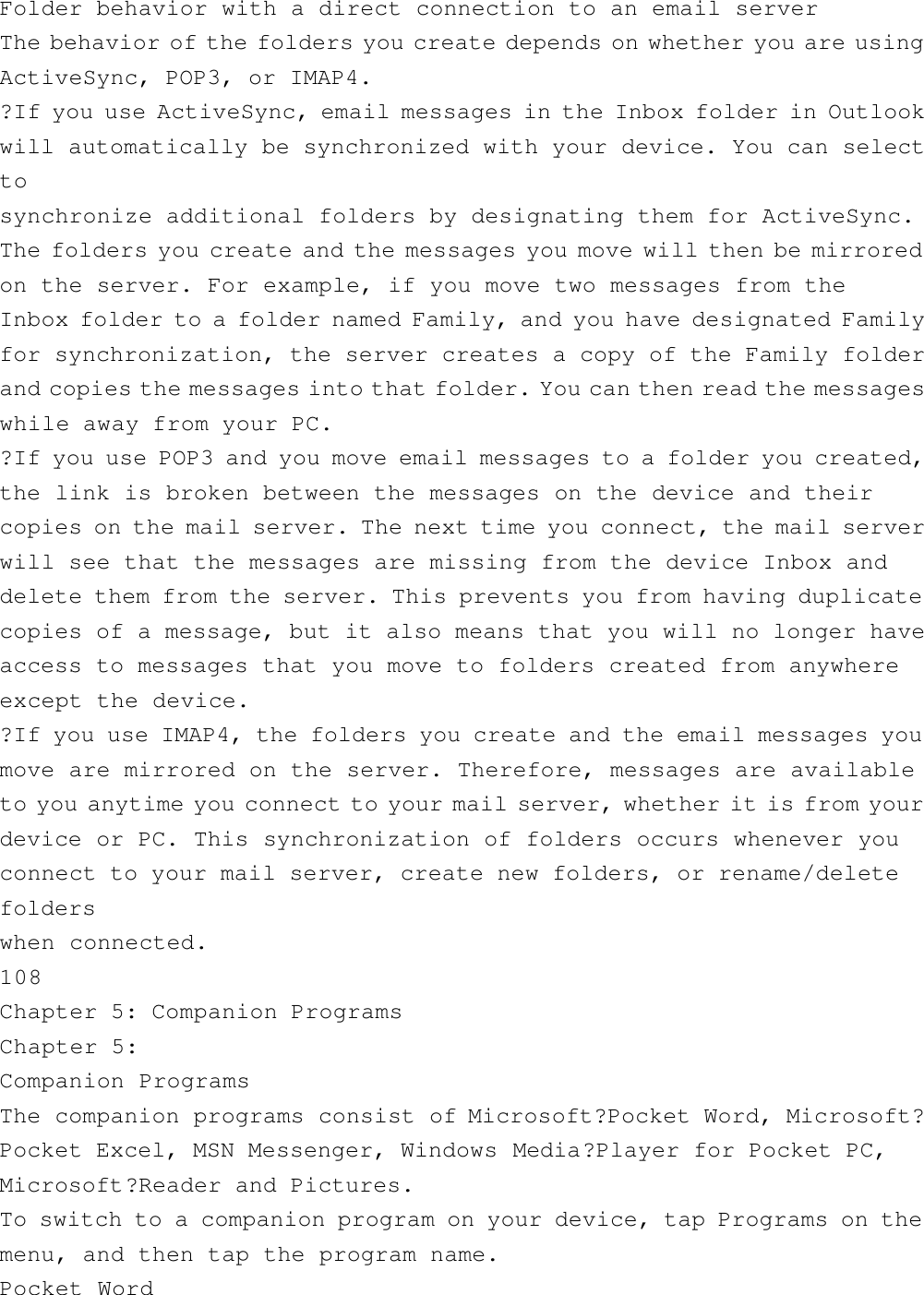 Folder behavior with a direct connection to an email serverThe behavior of the folders you create depends on whether you are usingActiveSync, POP3, or IMAP4.?If you use ActiveSync, email messages in the Inbox folder in Outlookwill automatically be synchronized with your device. You can selecttosynchronize additional folders by designating them for ActiveSync.The folders you create and the messages you move will then be mirroredon the server. For example, if you move two messages from theInbox folder to a folder named Family, and you have designated Familyfor synchronization, the server creates a copy of the Family folderand copies the messages into that folder. You can then read the messageswhile away from your PC.?If you use POP3 and you move email messages to a folder you created,the link is broken between the messages on the device and theircopies on the mail server. The next time you connect, the mail serverwill see that the messages are missing from the device Inbox anddelete them from the server. This prevents you from having duplicatecopies of a message, but it also means that you will no longer haveaccess to messages that you move to folders created from anywhereexcept the device.?If you use IMAP4, the folders you create and the email messages youmove are mirrored on the server. Therefore, messages are availableto you anytime you connect to your mail server, whether it is from yourdevice or PC. This synchronization of folders occurs whenever youconnect to your mail server, create new folders, or rename/deletefolderswhen connected.108Chapter 5: Companion ProgramsChapter 5:Companion ProgramsThe companion programs consist of Microsoft?Pocket Word, Microsoft?Pocket Excel, MSN Messenger, Windows Media?Player for Pocket PC,Microsoft?Reader and Pictures.To switch to a companion program on your device, tap Programs on themenu, and then tap the program name.Pocket Word