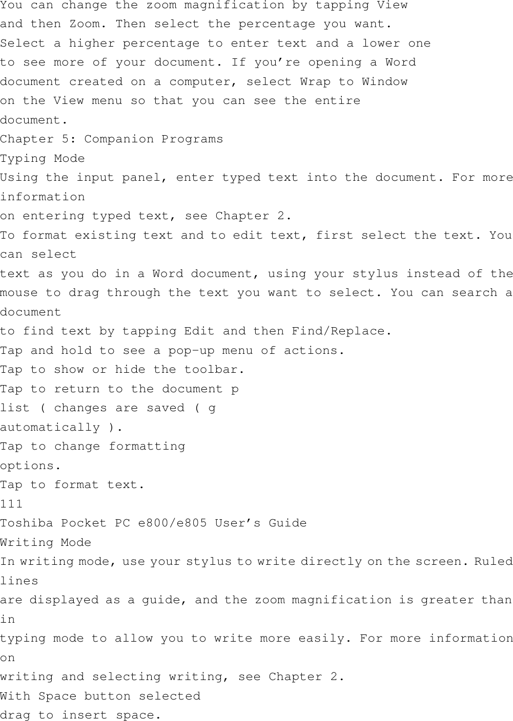 You can change the zoom magnification by tapping Viewand then Zoom. Then select the percentage you want.Select a higher percentage to enter text and a lower oneto see more of your document. If you’re opening a Worddocument created on a computer, select Wrap to Windowon the View menu so that you can see the entiredocument.Chapter 5: Companion ProgramsTyping ModeUsing the input panel, enter typed text into the document. For moreinformationon entering typed text, see Chapter 2.To format existing text and to edit text, first select the text. Youcan selecttext as you do in a Word document, using your stylus instead of themouse to drag through the text you want to select. You can search adocumentto find text by tapping Edit and then Find/Replace.Tap and hold to see a pop-up menu of actions.Tap to show or hide the toolbar.Tap to return to the document plist ( changes are saved ( gautomatically ).Tap to change formattingoptions.Tap to format text.111Toshiba Pocket PC e800/e805 User’s GuideWriting ModeIn writing mode, use your stylus to write directly on the screen. Ruledlinesare displayed as a guide, and the zoom magnification is greater thanintyping mode to allow you to write more easily. For more informationonwriting and selecting writing, see Chapter 2.With Space button selecteddrag to insert space.