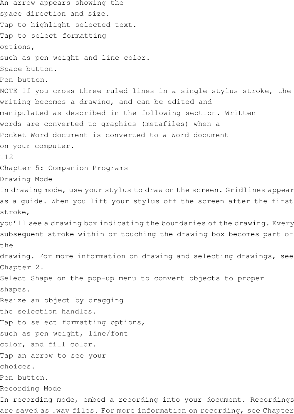 An arrow appears showing thespace direction and size.Tap to highlight selected text.Tap to select formattingoptions,such as pen weight and line color.Space button.Pen button.NOTE If you cross three ruled lines in a single stylus stroke, thewriting becomes a drawing, and can be edited andmanipulated as described in the following section. Writtenwords are converted to graphics (metafiles) when aPocket Word document is converted to a Word documenton your computer.112Chapter 5: Companion ProgramsDrawing ModeIn drawing mode, use your stylus to draw on the screen. Gridlines appearas a guide. When you lift your stylus off the screen after the firststroke,you’ll see a drawing box indicating the boundaries of the drawing. Everysubsequent stroke within or touching the drawing box becomes part ofthedrawing. For more information on drawing and selecting drawings, seeChapter 2.Select Shape on the pop-up menu to convert objects to propershapes.Resize an object by draggingthe selection handles.Tap to select formatting options,such as pen weight, line/fontcolor, and fill color.Tap an arrow to see yourchoices.Pen button.Recording ModeIn recording mode, embed a recording into your document. Recordingsare saved as .wav files. For more information on recording, see Chapter