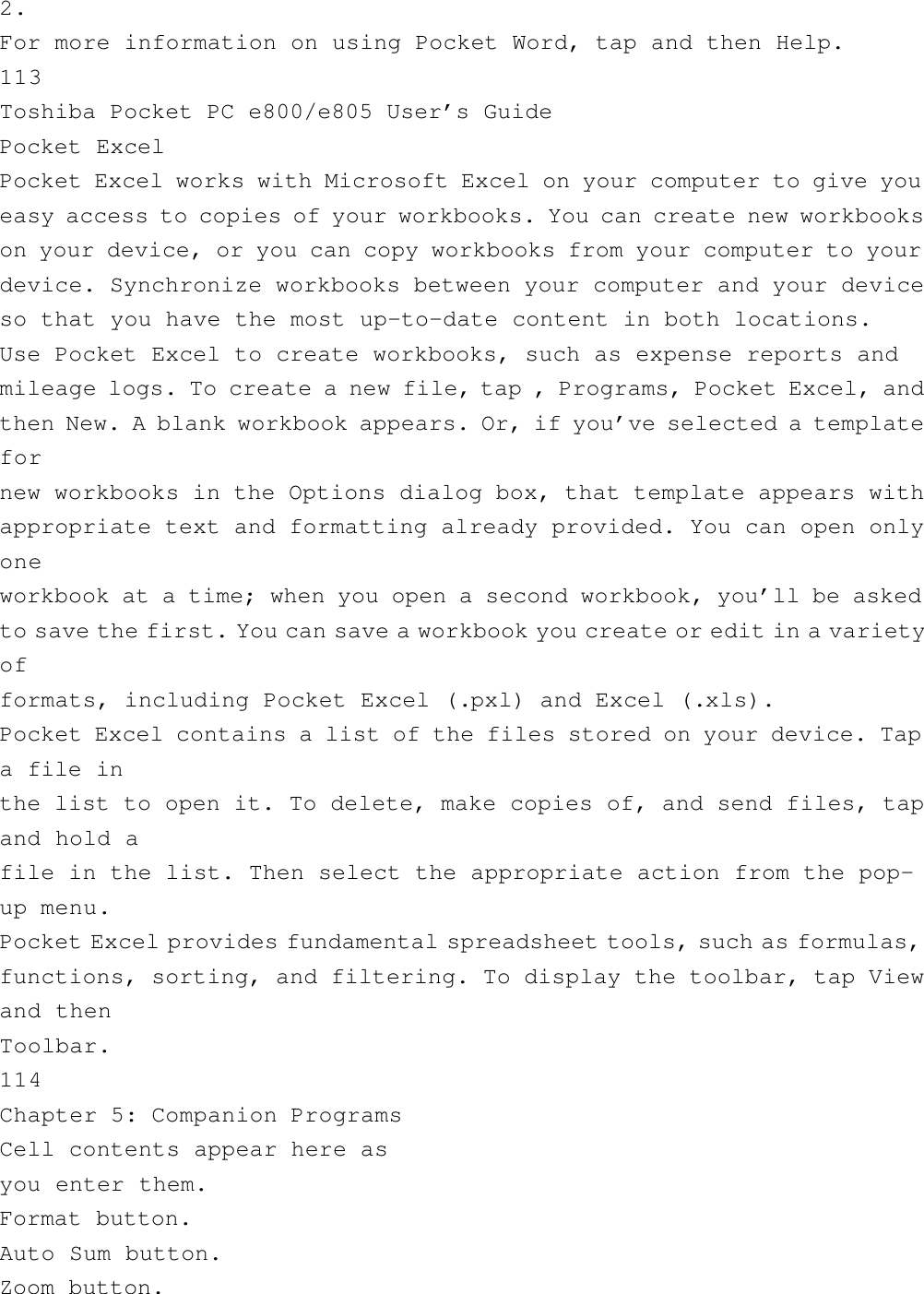 2.For more information on using Pocket Word, tap and then Help.113Toshiba Pocket PC e800/e805 User’s GuidePocket ExcelPocket Excel works with Microsoft Excel on your computer to give youeasy access to copies of your workbooks. You can create new workbookson your device, or you can copy workbooks from your computer to yourdevice. Synchronize workbooks between your computer and your deviceso that you have the most up-to-date content in both locations.Use Pocket Excel to create workbooks, such as expense reports andmileage logs. To create a new file, tap , Programs, Pocket Excel, andthen New. A blank workbook appears. Or, if you’ve selected a templatefornew workbooks in the Options dialog box, that template appears withappropriate text and formatting already provided. You can open onlyoneworkbook at a time; when you open a second workbook, you’ll be askedto save the first. You can save a workbook you create or edit in a varietyofformats, including Pocket Excel (.pxl) and Excel (.xls).Pocket Excel contains a list of the files stored on your device. Tapa file inthe list to open it. To delete, make copies of, and send files, tapand hold afile in the list. Then select the appropriate action from the pop-up menu.Pocket Excel provides fundamental spreadsheet tools, such as formulas,functions, sorting, and filtering. To display the toolbar, tap Viewand thenToolbar.114Chapter 5: Companion ProgramsCell contents appear here asyou enter them.Format button.Auto Sum button.Zoom button.