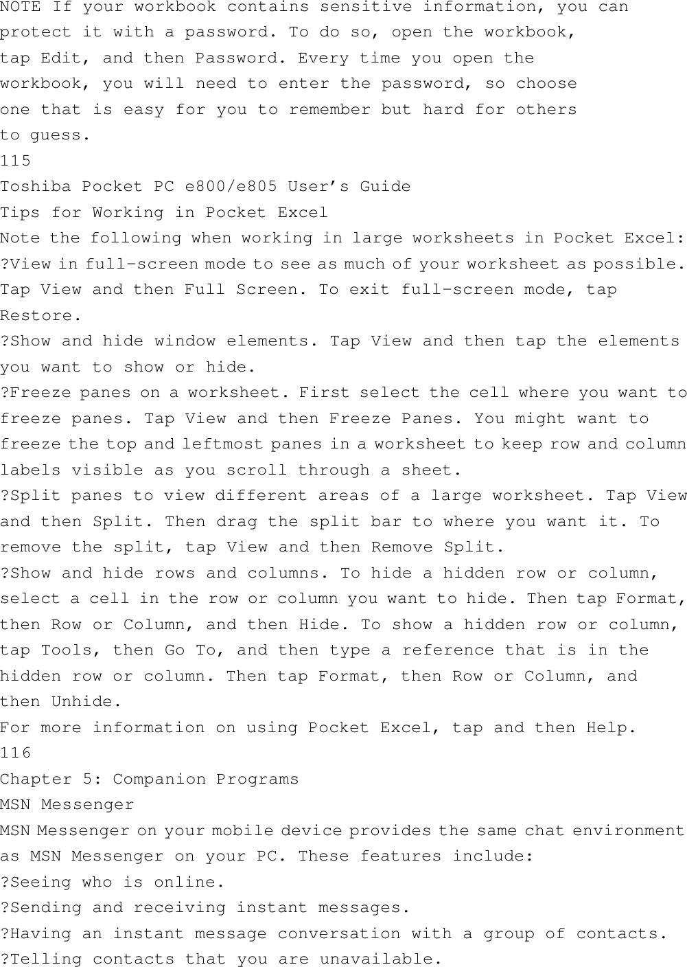 NOTE If your workbook contains sensitive information, you canprotect it with a password. To do so, open the workbook,tap Edit, and then Password. Every time you open theworkbook, you will need to enter the password, so chooseone that is easy for you to remember but hard for othersto guess.115Toshiba Pocket PC e800/e805 User’s GuideTips for Working in Pocket ExcelNote the following when working in large worksheets in Pocket Excel:?View in full-screen mode to see as much of your worksheet as possible.Tap View and then Full Screen. To exit full-screen mode, tapRestore.?Show and hide window elements. Tap View and then tap the elementsyou want to show or hide.?Freeze panes on a worksheet. First select the cell where you want tofreeze panes. Tap View and then Freeze Panes. You might want tofreeze the top and leftmost panes in a worksheet to keep row and columnlabels visible as you scroll through a sheet.?Split panes to view different areas of a large worksheet. Tap Viewand then Split. Then drag the split bar to where you want it. Toremove the split, tap View and then Remove Split.?Show and hide rows and columns. To hide a hidden row or column,select a cell in the row or column you want to hide. Then tap Format,then Row or Column, and then Hide. To show a hidden row or column,tap Tools, then Go To, and then type a reference that is in thehidden row or column. Then tap Format, then Row or Column, andthen Unhide.For more information on using Pocket Excel, tap and then Help.116Chapter 5: Companion ProgramsMSN MessengerMSN Messenger on your mobile device provides the same chat environmentas MSN Messenger on your PC. These features include:?Seeing who is online.?Sending and receiving instant messages.?Having an instant message conversation with a group of contacts.?Telling contacts that you are unavailable.
