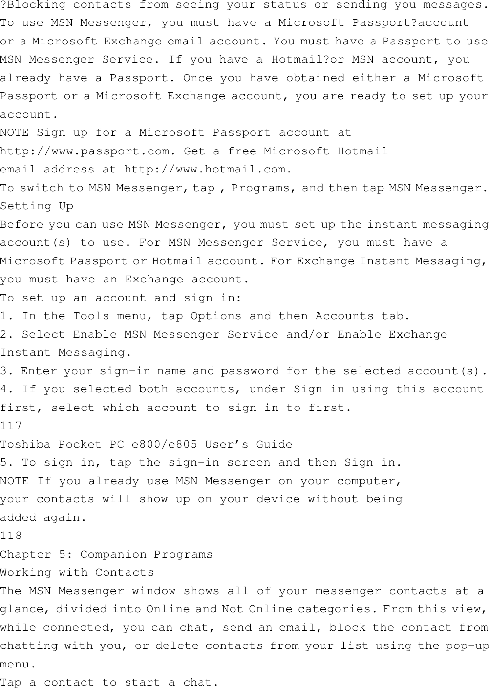 ?Blocking contacts from seeing your status or sending you messages.To use MSN Messenger, you must have a Microsoft Passport?accountor a Microsoft Exchange email account. You must have a Passport to useMSN Messenger Service. If you have a Hotmail?or MSN account, youalready have a Passport. Once you have obtained either a MicrosoftPassport or a Microsoft Exchange account, you are ready to set up youraccount.NOTE Sign up for a Microsoft Passport account athttp://www.passport.com. Get a free Microsoft Hotmailemail address at http://www.hotmail.com.To switch to MSN Messenger, tap , Programs, and then tap MSN Messenger.Setting UpBefore you can use MSN Messenger, you must set up the instant messagingaccount(s) to use. For MSN Messenger Service, you must have aMicrosoft Passport or Hotmail account. For Exchange Instant Messaging,you must have an Exchange account.To set up an account and sign in:1. In the Tools menu, tap Options and then Accounts tab.2. Select Enable MSN Messenger Service and/or Enable ExchangeInstant Messaging.3. Enter your sign-in name and password for the selected account(s).4. If you selected both accounts, under Sign in using this accountfirst, select which account to sign in to first.117Toshiba Pocket PC e800/e805 User’s Guide5. To sign in, tap the sign-in screen and then Sign in.NOTE If you already use MSN Messenger on your computer,your contacts will show up on your device without beingadded again.118Chapter 5: Companion ProgramsWorking with ContactsThe MSN Messenger window shows all of your messenger contacts at aglance, divided into Online and Not Online categories. From this view,while connected, you can chat, send an email, block the contact fromchatting with you, or delete contacts from your list using the pop-upmenu.Tap a contact to start a chat.