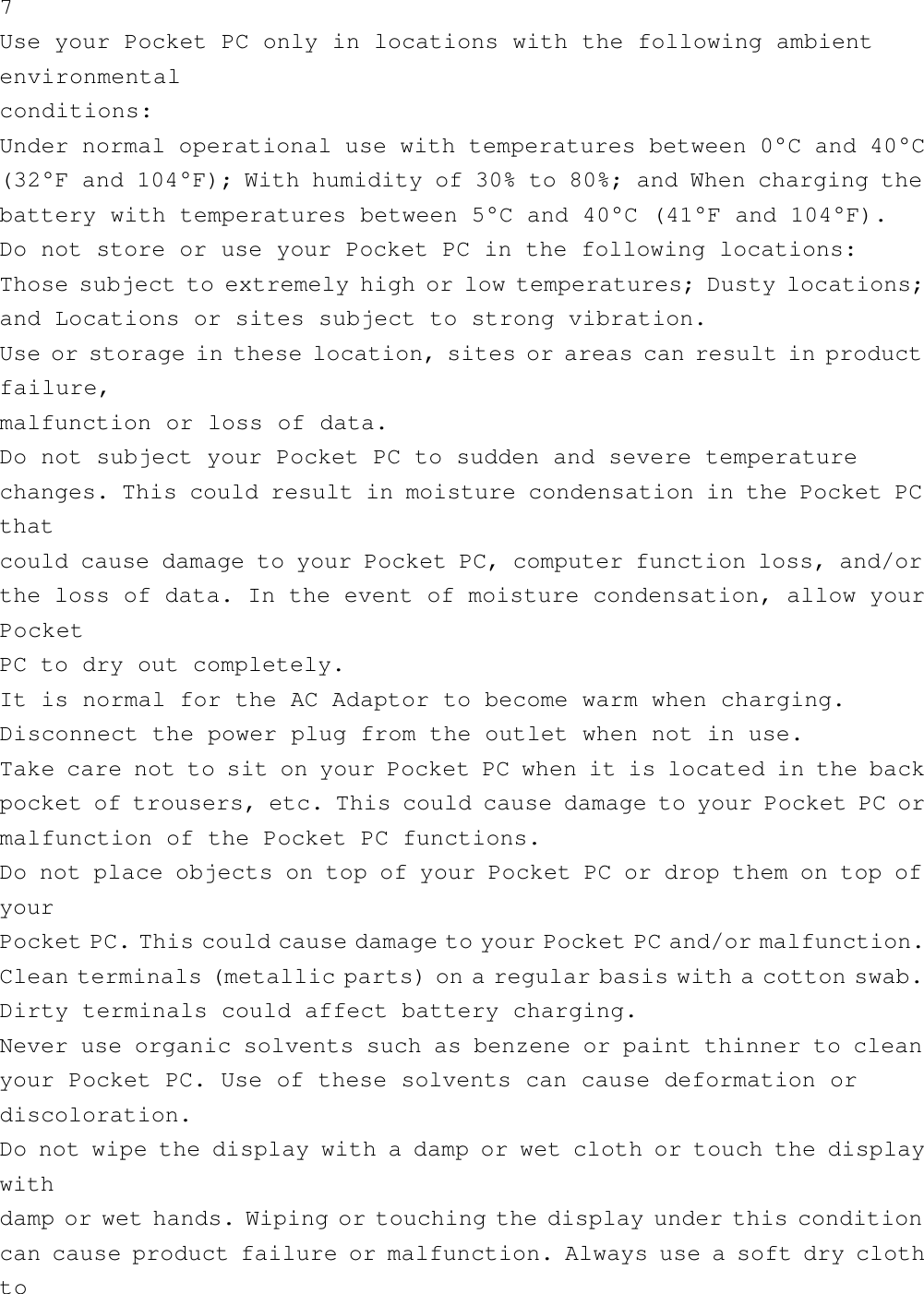 7Use your Pocket PC only in locations with the following ambientenvironmentalconditions:Under normal operational use with temperatures between 0°C and 40°C(32°F and 104°F); With humidity of 30% to 80%; and When charging thebattery with temperatures between 5°C and 40°C (41°F and 104°F).Do not store or use your Pocket PC in the following locations:Those subject to extremely high or low temperatures; Dusty locations;and Locations or sites subject to strong vibration.Use or storage in these location, sites or areas can result in productfailure,malfunction or loss of data.Do not subject your Pocket PC to sudden and severe temperaturechanges. This could result in moisture condensation in the Pocket PCthatcould cause damage to your Pocket PC, computer function loss, and/orthe loss of data. In the event of moisture condensation, allow yourPocketPC to dry out completely.It is normal for the AC Adaptor to become warm when charging.Disconnect the power plug from the outlet when not in use.Take care not to sit on your Pocket PC when it is located in the backpocket of trousers, etc. This could cause damage to your Pocket PC ormalfunction of the Pocket PC functions.Do not place objects on top of your Pocket PC or drop them on top ofyourPocket PC. This could cause damage to your Pocket PC and/or malfunction.Clean terminals (metallic parts) on a regular basis with a cotton swab.Dirty terminals could affect battery charging.Never use organic solvents such as benzene or paint thinner to cleanyour Pocket PC. Use of these solvents can cause deformation ordiscoloration.Do not wipe the display with a damp or wet cloth or touch the displaywithdamp or wet hands. Wiping or touching the display under this conditioncan cause product failure or malfunction. Always use a soft dry clothto