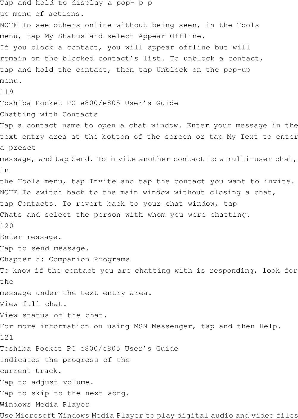 Tap and hold to display a pop- p pup menu of actions.NOTE To see others online without being seen, in the Toolsmenu, tap My Status and select Appear Offline.If you block a contact, you will appear offline but willremain on the blocked contact’s list. To unblock a contact,tap and hold the contact, then tap Unblock on the pop-upmenu.119Toshiba Pocket PC e800/e805 User’s GuideChatting with ContactsTap a contact name to open a chat window. Enter your message in thetext entry area at the bottom of the screen or tap My Text to entera presetmessage, and tap Send. To invite another contact to a multi-user chat,inthe Tools menu, tap Invite and tap the contact you want to invite.NOTE To switch back to the main window without closing a chat,tap Contacts. To revert back to your chat window, tapChats and select the person with whom you were chatting.120Enter message.Tap to send message.Chapter 5: Companion ProgramsTo know if the contact you are chatting with is responding, look forthemessage under the text entry area.View full chat.View status of the chat.For more information on using MSN Messenger, tap and then Help.121Toshiba Pocket PC e800/e805 User’s GuideIndicates the progress of thecurrent track.Tap to adjust volume.Tap to skip to the next song.Windows Media PlayerUse Microsoft Windows Media Player to play digital audio and video files