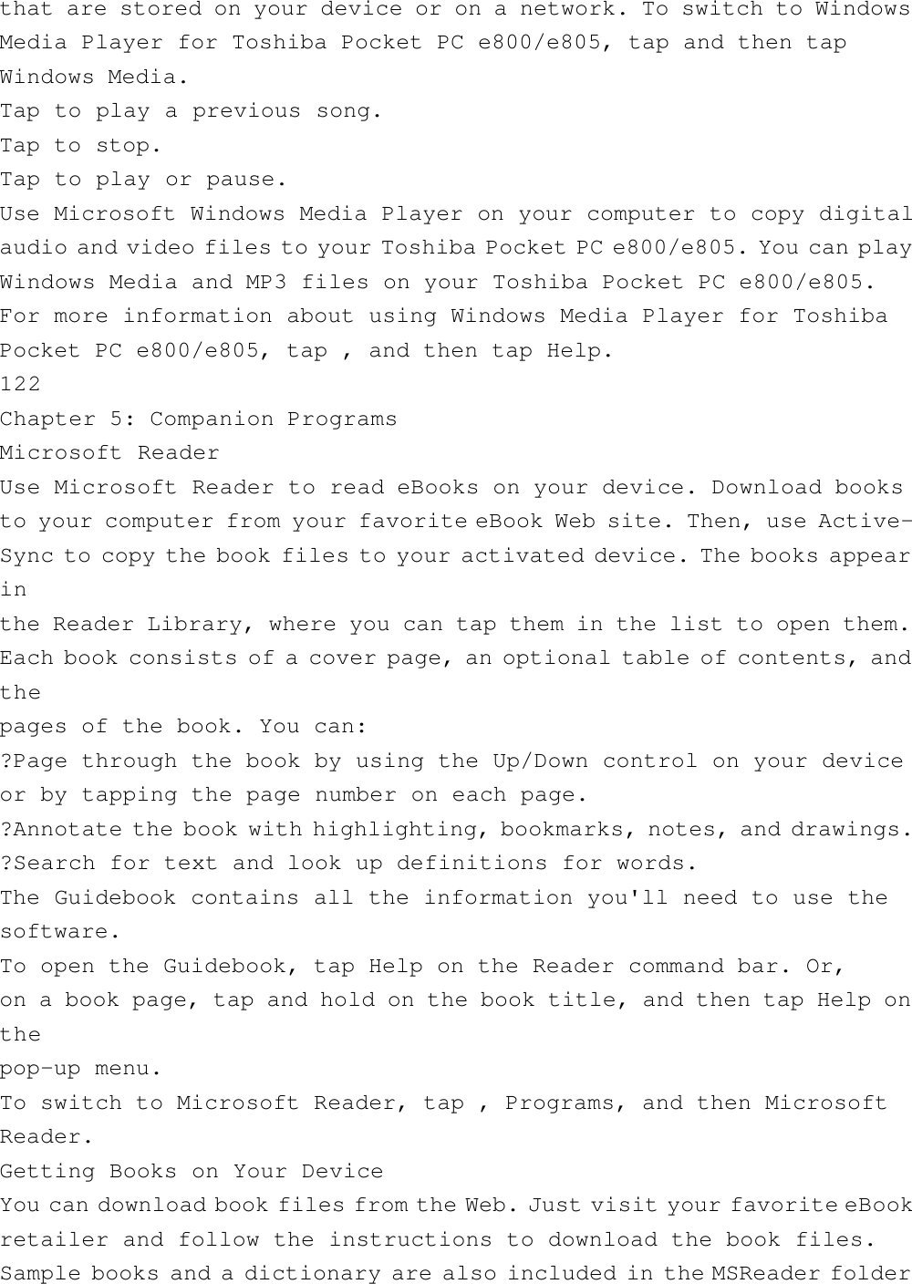 that are stored on your device or on a network. To switch to WindowsMedia Player for Toshiba Pocket PC e800/e805, tap and then tapWindows Media.Tap to play a previous song.Tap to stop.Tap to play or pause.Use Microsoft Windows Media Player on your computer to copy digitalaudio and video files to your Toshiba Pocket PC e800/e805. You can playWindows Media and MP3 files on your Toshiba Pocket PC e800/e805.For more information about using Windows Media Player for ToshibaPocket PC e800/e805, tap , and then tap Help.122Chapter 5: Companion ProgramsMicrosoft ReaderUse Microsoft Reader to read eBooks on your device. Download booksto your computer from your favorite eBook Web site. Then, use Active-Sync to copy the book files to your activated device. The books appearinthe Reader Library, where you can tap them in the list to open them.Each book consists of a cover page, an optional table of contents, andthepages of the book. You can:?Page through the book by using the Up/Down control on your deviceor by tapping the page number on each page.?Annotate the book with highlighting, bookmarks, notes, and drawings.?Search for text and look up definitions for words.The Guidebook contains all the information you&apos;ll need to use thesoftware.To open the Guidebook, tap Help on the Reader command bar. Or,on a book page, tap and hold on the book title, and then tap Help onthepop-up menu.To switch to Microsoft Reader, tap , Programs, and then MicrosoftReader.Getting Books on Your DeviceYou can download book files from the Web. Just visit your favorite eBookretailer and follow the instructions to download the book files.Sample books and a dictionary are also included in the MSReader folder