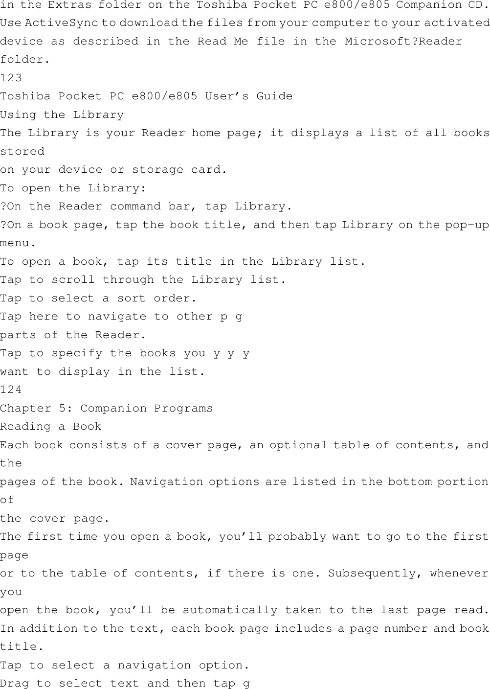 in the Extras folder on the Toshiba Pocket PC e800/e805 Companion CD.Use ActiveSync to download the files from your computer to your activateddevice as described in the Read Me file in the Microsoft?Readerfolder.123Toshiba Pocket PC e800/e805 User’s GuideUsing the LibraryThe Library is your Reader home page; it displays a list of all booksstoredon your device or storage card.To open the Library:?On the Reader command bar, tap Library.?On a book page, tap the book title, and then tap Library on the pop-upmenu.To open a book, tap its title in the Library list.Tap to scroll through the Library list.Tap to select a sort order.Tap here to navigate to other p gparts of the Reader.Tap to specify the books you y y ywant to display in the list.124Chapter 5: Companion ProgramsReading a BookEach book consists of a cover page, an optional table of contents, andthepages of the book. Navigation options are listed in the bottom portionofthe cover page.The first time you open a book, you’ll probably want to go to the firstpageor to the table of contents, if there is one. Subsequently, wheneveryouopen the book, you’ll be automatically taken to the last page read.In addition to the text, each book page includes a page number and booktitle.Tap to select a navigation option.Drag to select text and then tap g