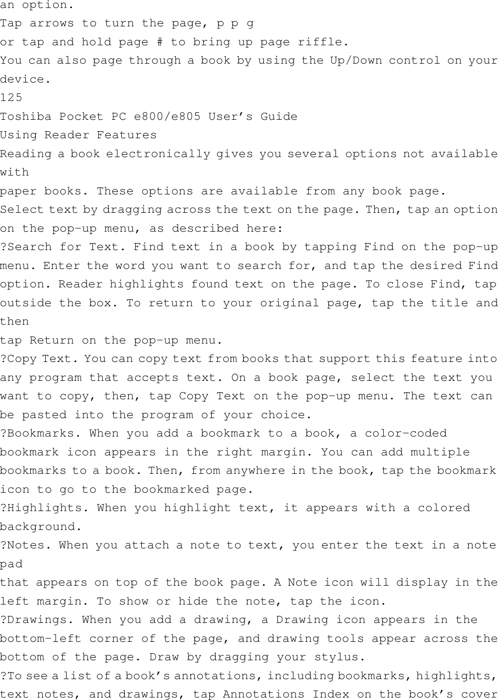 an option.Tap arrows to turn the page, p p gor tap and hold page # to bring up page riffle.You can also page through a book by using the Up/Down control on yourdevice.125Toshiba Pocket PC e800/e805 User’s GuideUsing Reader FeaturesReading a book electronically gives you several options not availablewithpaper books. These options are available from any book page.Select text by dragging across the text on the page. Then, tap an optionon the pop-up menu, as described here:?Search for Text. Find text in a book by tapping Find on the pop-upmenu. Enter the word you want to search for, and tap the desired Findoption. Reader highlights found text on the page. To close Find, tapoutside the box. To return to your original page, tap the title andthentap Return on the pop-up menu.?Copy Text. You can copy text from books that support this feature intoany program that accepts text. On a book page, select the text youwant to copy, then, tap Copy Text on the pop-up menu. The text canbe pasted into the program of your choice.?Bookmarks. When you add a bookmark to a book, a color-codedbookmark icon appears in the right margin. You can add multiplebookmarks to a book. Then, from anywhere in the book, tap the bookmarkicon to go to the bookmarked page.?Highlights. When you highlight text, it appears with a coloredbackground.?Notes. When you attach a note to text, you enter the text in a notepadthat appears on top of the book page. A Note icon will display in theleft margin. To show or hide the note, tap the icon.?Drawings. When you add a drawing, a Drawing icon appears in thebottom-left corner of the page, and drawing tools appear across thebottom of the page. Draw by dragging your stylus.?To see a list of a book’s annotations, including bookmarks, highlights,text notes, and drawings, tap Annotations Index on the book’s cover