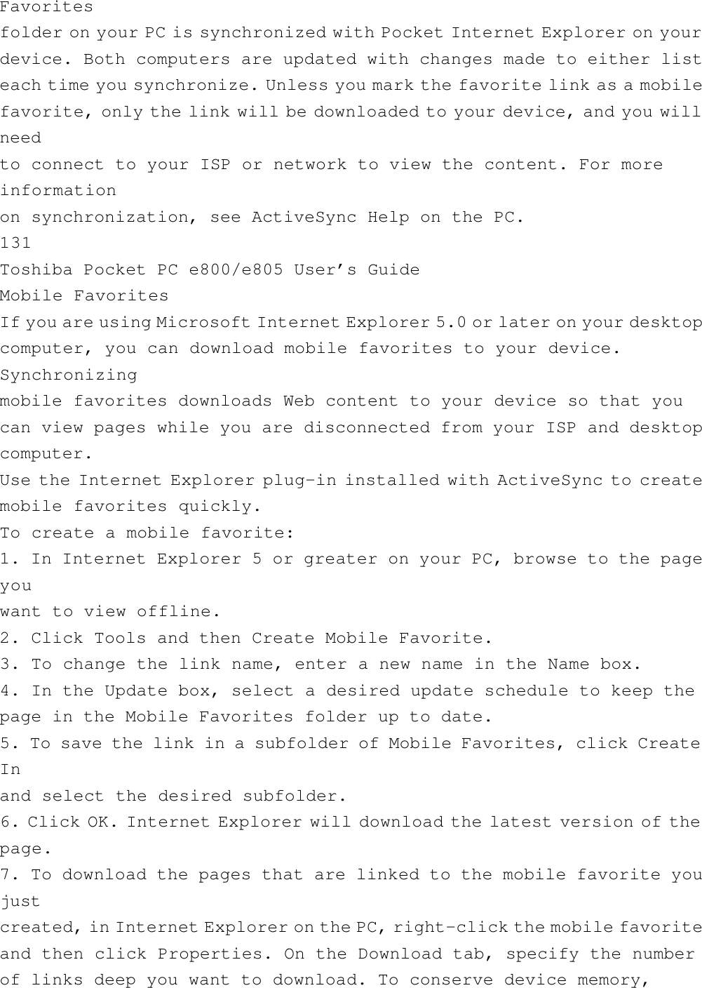 Favoritesfolder on your PC is synchronized with Pocket Internet Explorer on yourdevice. Both computers are updated with changes made to either listeach time you synchronize. Unless you mark the favorite link as a mobilefavorite, only the link will be downloaded to your device, and you willneedto connect to your ISP or network to view the content. For moreinformationon synchronization, see ActiveSync Help on the PC.131Toshiba Pocket PC e800/e805 User’s GuideMobile FavoritesIf you are using Microsoft Internet Explorer 5.0 or later on your desktopcomputer, you can download mobile favorites to your device.Synchronizingmobile favorites downloads Web content to your device so that youcan view pages while you are disconnected from your ISP and desktopcomputer.Use the Internet Explorer plug-in installed with ActiveSync to createmobile favorites quickly.To create a mobile favorite:1. In Internet Explorer 5 or greater on your PC, browse to the pageyouwant to view offline.2. Click Tools and then Create Mobile Favorite.3. To change the link name, enter a new name in the Name box.4. In the Update box, select a desired update schedule to keep thepage in the Mobile Favorites folder up to date.5. To save the link in a subfolder of Mobile Favorites, click CreateInand select the desired subfolder.6. Click OK. Internet Explorer will download the latest version of thepage.7. To download the pages that are linked to the mobile favorite youjustcreated, in Internet Explorer on the PC, right-click the mobile favoriteand then click Properties. On the Download tab, specify the numberof links deep you want to download. To conserve device memory,