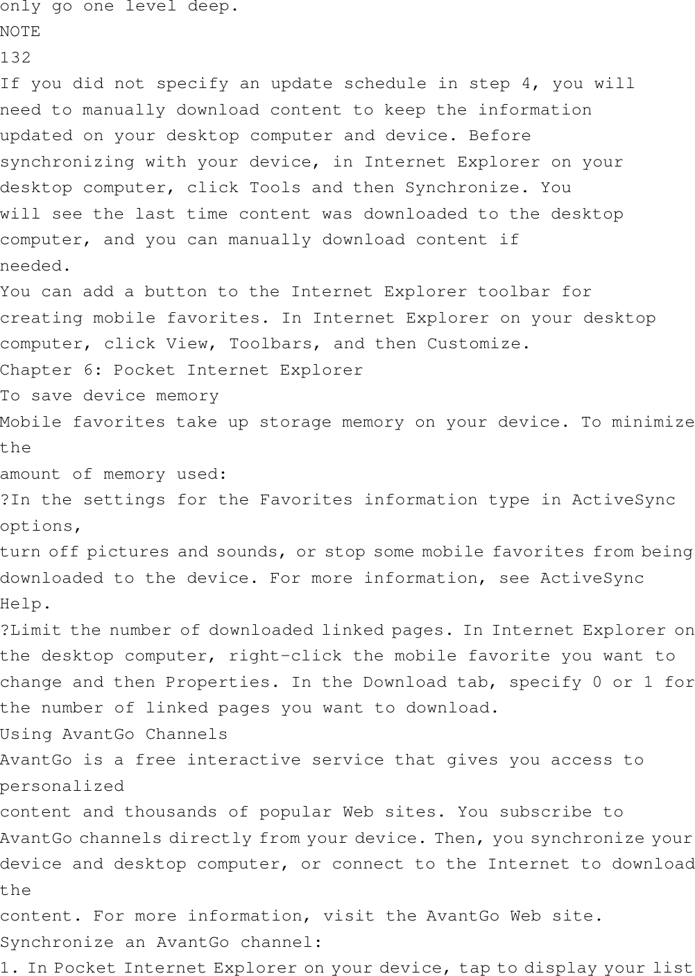 only go one level deep.NOTE132If you did not specify an update schedule in step 4, you willneed to manually download content to keep the informationupdated on your desktop computer and device. Beforesynchronizing with your device, in Internet Explorer on yourdesktop computer, click Tools and then Synchronize. Youwill see the last time content was downloaded to the desktopcomputer, and you can manually download content ifneeded.You can add a button to the Internet Explorer toolbar forcreating mobile favorites. In Internet Explorer on your desktopcomputer, click View, Toolbars, and then Customize.Chapter 6: Pocket Internet ExplorerTo save device memoryMobile favorites take up storage memory on your device. To minimizetheamount of memory used:?In the settings for the Favorites information type in ActiveSyncoptions,turn off pictures and sounds, or stop some mobile favorites from beingdownloaded to the device. For more information, see ActiveSyncHelp.?Limit the number of downloaded linked pages. In Internet Explorer onthe desktop computer, right-click the mobile favorite you want tochange and then Properties. In the Download tab, specify 0 or 1 forthe number of linked pages you want to download.Using AvantGo ChannelsAvantGo is a free interactive service that gives you access topersonalizedcontent and thousands of popular Web sites. You subscribe toAvantGo channels directly from your device. Then, you synchronize yourdevice and desktop computer, or connect to the Internet to downloadthecontent. For more information, visit the AvantGo Web site.Synchronize an AvantGo channel:1. In Pocket Internet Explorer on your device, tap to display your list