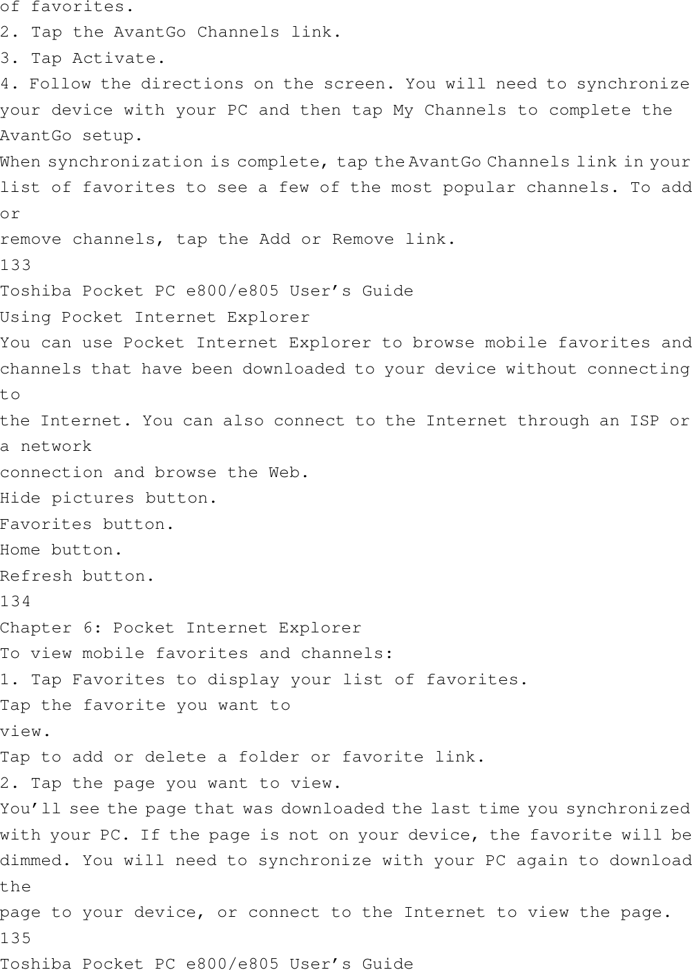 of favorites.2. Tap the AvantGo Channels link.3. Tap Activate.4. Follow the directions on the screen. You will need to synchronizeyour device with your PC and then tap My Channels to complete theAvantGo setup.When synchronization is complete, tap the AvantGo Channels link in yourlist of favorites to see a few of the most popular channels. To addorremove channels, tap the Add or Remove link.133Toshiba Pocket PC e800/e805 User’s GuideUsing Pocket Internet ExplorerYou can use Pocket Internet Explorer to browse mobile favorites andchannels that have been downloaded to your device without connectingtothe Internet. You can also connect to the Internet through an ISP ora networkconnection and browse the Web.Hide pictures button.Favorites button.Home button.Refresh button.134Chapter 6: Pocket Internet ExplorerTo view mobile favorites and channels:1. Tap Favorites to display your list of favorites.Tap the favorite you want toview.Tap to add or delete a folder or favorite link.2. Tap the page you want to view.You’ll see the page that was downloaded the last time you synchronizedwith your PC. If the page is not on your device, the favorite will bedimmed. You will need to synchronize with your PC again to downloadthepage to your device, or connect to the Internet to view the page.135Toshiba Pocket PC e800/e805 User’s Guide