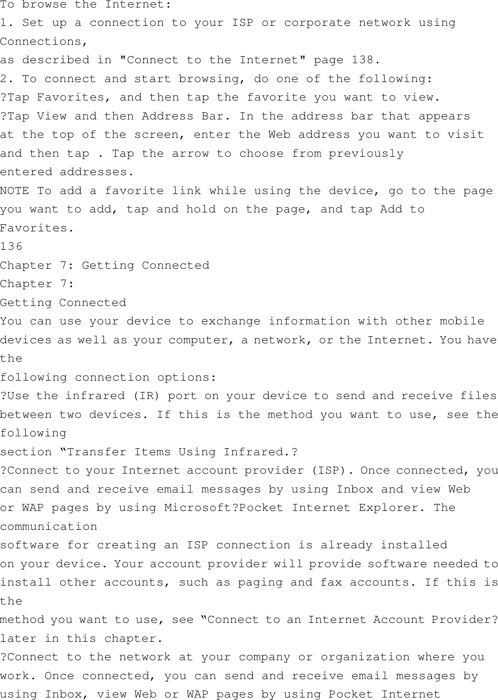 To browse the Internet:1. Set up a connection to your ISP or corporate network usingConnections,as described in &quot;Connect to the Internet&quot; page 138.2. To connect and start browsing, do one of the following:?Tap Favorites, and then tap the favorite you want to view.?Tap View and then Address Bar. In the address bar that appearsat the top of the screen, enter the Web address you want to visitand then tap . Tap the arrow to choose from previouslyentered addresses.NOTE To add a favorite link while using the device, go to the pageyou want to add, tap and hold on the page, and tap Add toFavorites.136Chapter 7: Getting ConnectedChapter 7:Getting ConnectedYou can use your device to exchange information with other mobiledevices as well as your computer, a network, or the Internet. You havethefollowing connection options:?Use the infrared (IR) port on your device to send and receive filesbetween two devices. If this is the method you want to use, see thefollowingsection “Transfer Items Using Infrared.??Connect to your Internet account provider (ISP). Once connected, youcan send and receive email messages by using Inbox and view Webor WAP pages by using Microsoft?Pocket Internet Explorer. Thecommunicationsoftware for creating an ISP connection is already installedon your device. Your account provider will provide software needed toinstall other accounts, such as paging and fax accounts. If this isthemethod you want to use, see “Connect to an Internet Account Provider?later in this chapter.?Connect to the network at your company or organization where youwork. Once connected, you can send and receive email messages byusing Inbox, view Web or WAP pages by using Pocket Internet