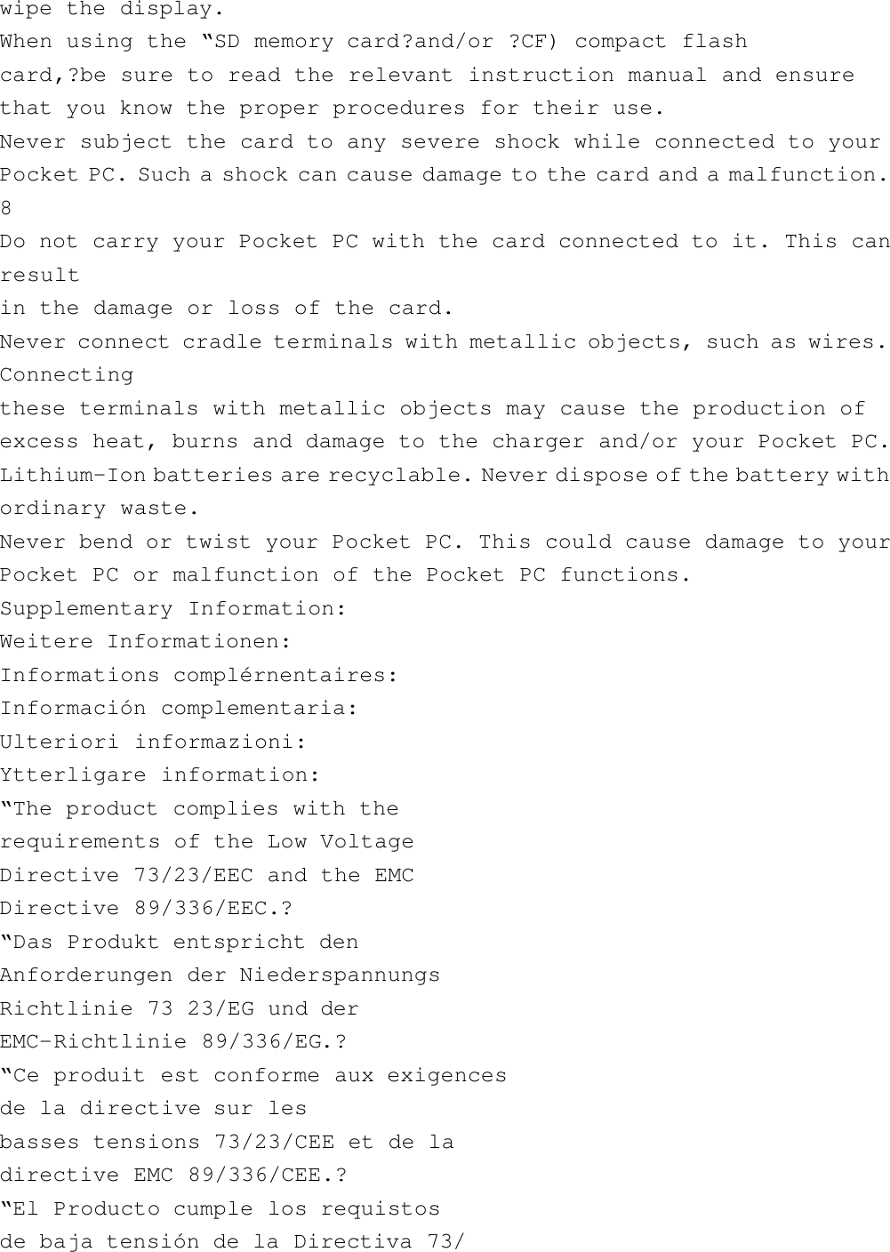 wipe the display.When using the “SD memory card?and/or ?CF) compact flashcard,?be sure to read the relevant instruction manual and ensurethat you know the proper procedures for their use.Never subject the card to any severe shock while connected to yourPocket PC. Such a shock can cause damage to the card and a malfunction.8Do not carry your Pocket PC with the card connected to it. This canresultin the damage or loss of the card.Never connect cradle terminals with metallic objects, such as wires.Connectingthese terminals with metallic objects may cause the production ofexcess heat, burns and damage to the charger and/or your Pocket PC.Lithium-Ion batteries are recyclable. Never dispose of the battery withordinary waste.Never bend or twist your Pocket PC. This could cause damage to yourPocket PC or malfunction of the Pocket PC functions.Supplementary Information:Weitere Informationen:Informations complérnentaires:Información complementaria:Ulteriori informazioni:Ytterligare information:“The product complies with therequirements of the Low VoltageDirective 73/23/EEC and the EMCDirective 89/336/EEC.?“Das Produkt entspricht denAnforderungen der NiederspannungsRichtlinie 73 23/EG und derEMC-Richtlinie 89/336/EG.?“Ce produit est conforme aux exigencesde la directive sur lesbasses tensions 73/23/CEE et de ladirective EMC 89/336/CEE.?“El Producto cumple los requistosde baja tensión de la Directiva 73/
