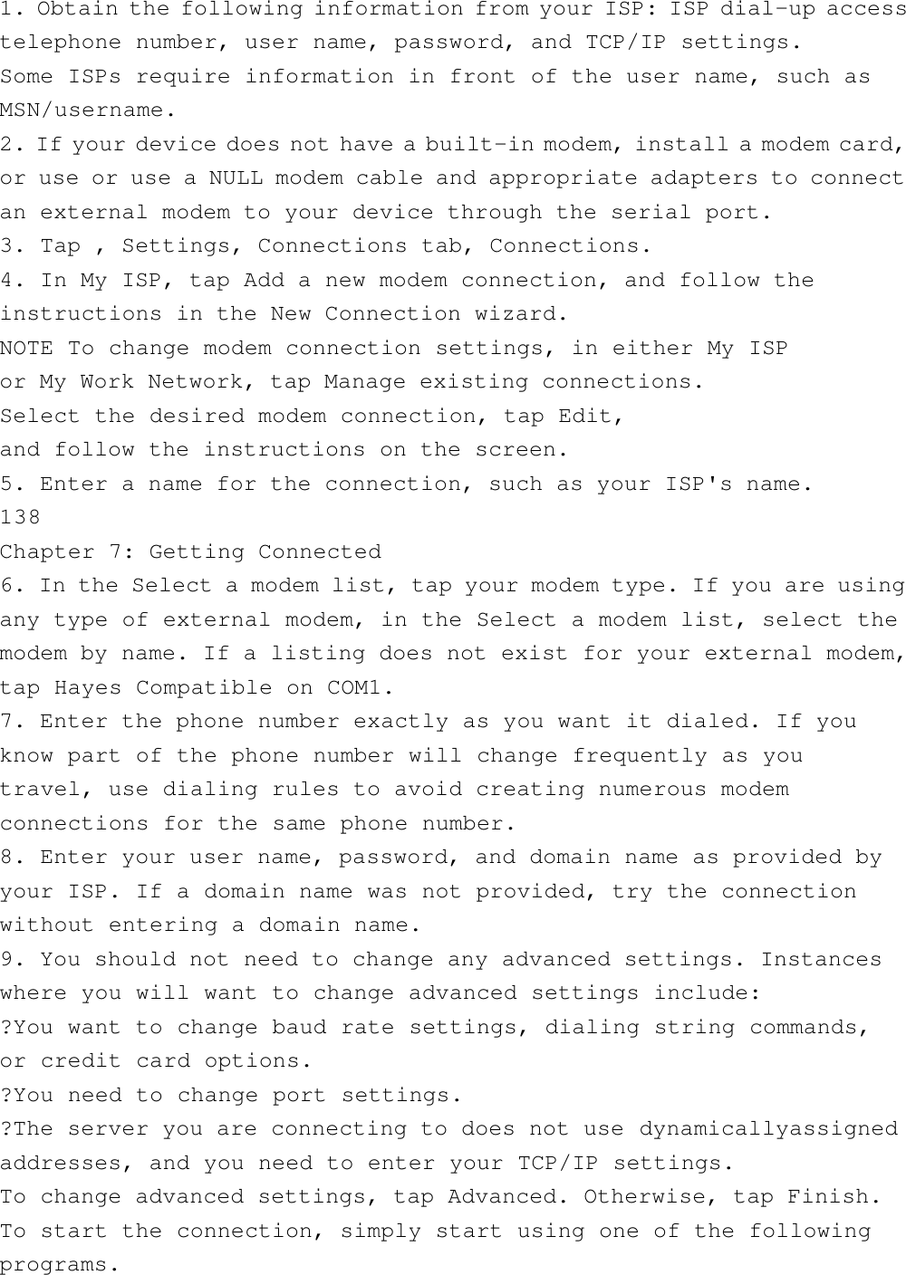 1. Obtain the following information from your ISP: ISP dial-up accesstelephone number, user name, password, and TCP/IP settings.Some ISPs require information in front of the user name, such asMSN/username.2. If your device does not have a built-in modem, install a modem card,or use or use a NULL modem cable and appropriate adapters to connectan external modem to your device through the serial port.3. Tap , Settings, Connections tab, Connections.4. In My ISP, tap Add a new modem connection, and follow theinstructions in the New Connection wizard.NOTE To change modem connection settings, in either My ISPor My Work Network, tap Manage existing connections.Select the desired modem connection, tap Edit,and follow the instructions on the screen.5. Enter a name for the connection, such as your ISP&apos;s name.138Chapter 7: Getting Connected6. In the Select a modem list, tap your modem type. If you are usingany type of external modem, in the Select a modem list, select themodem by name. If a listing does not exist for your external modem,tap Hayes Compatible on COM1.7. Enter the phone number exactly as you want it dialed. If youknow part of the phone number will change frequently as youtravel, use dialing rules to avoid creating numerous modemconnections for the same phone number.8. Enter your user name, password, and domain name as provided byyour ISP. If a domain name was not provided, try the connectionwithout entering a domain name.9. You should not need to change any advanced settings. Instanceswhere you will want to change advanced settings include:?You want to change baud rate settings, dialing string commands,or credit card options.?You need to change port settings.?The server you are connecting to does not use dynamicallyassignedaddresses, and you need to enter your TCP/IP settings.To change advanced settings, tap Advanced. Otherwise, tap Finish.To start the connection, simply start using one of the followingprograms.