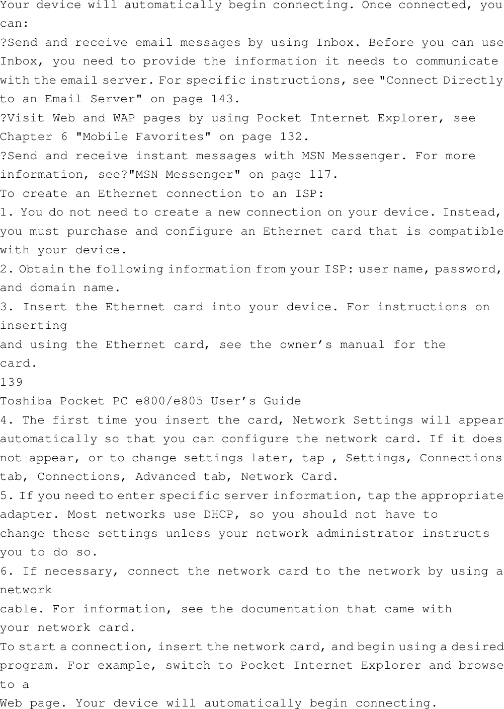 Your device will automatically begin connecting. Once connected, youcan:?Send and receive email messages by using Inbox. Before you can useInbox, you need to provide the information it needs to communicatewith the email server. For specific instructions, see &quot;Connect Directlyto an Email Server&quot; on page 143.?Visit Web and WAP pages by using Pocket Internet Explorer, seeChapter 6 &quot;Mobile Favorites&quot; on page 132.?Send and receive instant messages with MSN Messenger. For moreinformation, see?&quot;MSN Messenger&quot; on page 117.To create an Ethernet connection to an ISP:1. You do not need to create a new connection on your device. Instead,you must purchase and configure an Ethernet card that is compatiblewith your device.2. Obtain the following information from your ISP: user name, password,and domain name.3. Insert the Ethernet card into your device. For instructions oninsertingand using the Ethernet card, see the owner’s manual for thecard.139Toshiba Pocket PC e800/e805 User’s Guide4. The first time you insert the card, Network Settings will appearautomatically so that you can configure the network card. If it doesnot appear, or to change settings later, tap , Settings, Connectionstab, Connections, Advanced tab, Network Card.5. If you need to enter specific server information, tap the appropriateadapter. Most networks use DHCP, so you should not have tochange these settings unless your network administrator instructsyou to do so.6. If necessary, connect the network card to the network by using anetworkcable. For information, see the documentation that came withyour network card.To start a connection, insert the network card, and begin using a desiredprogram. For example, switch to Pocket Internet Explorer and browseto aWeb page. Your device will automatically begin connecting.